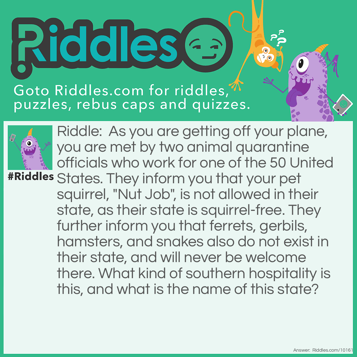 Riddle: As you are getting off your plane, you are met by two animal quarantine officials who work for one of the 50 United States. They inform you that your pet squirrel, "Nut Job", is not allowed in their state, as their state is squirrel-free. They further inform you that ferrets, gerbils, hamsters, and snakes also do not exist in their state, and will never be welcome there. What kind of southern hospitality is this, and what is the name of this state? Answer: The state is Hawaii, and the animals listed in the puzzle above do not exist in the state, because it is illegal to own or bring them onto any of the Hawaiian islands.