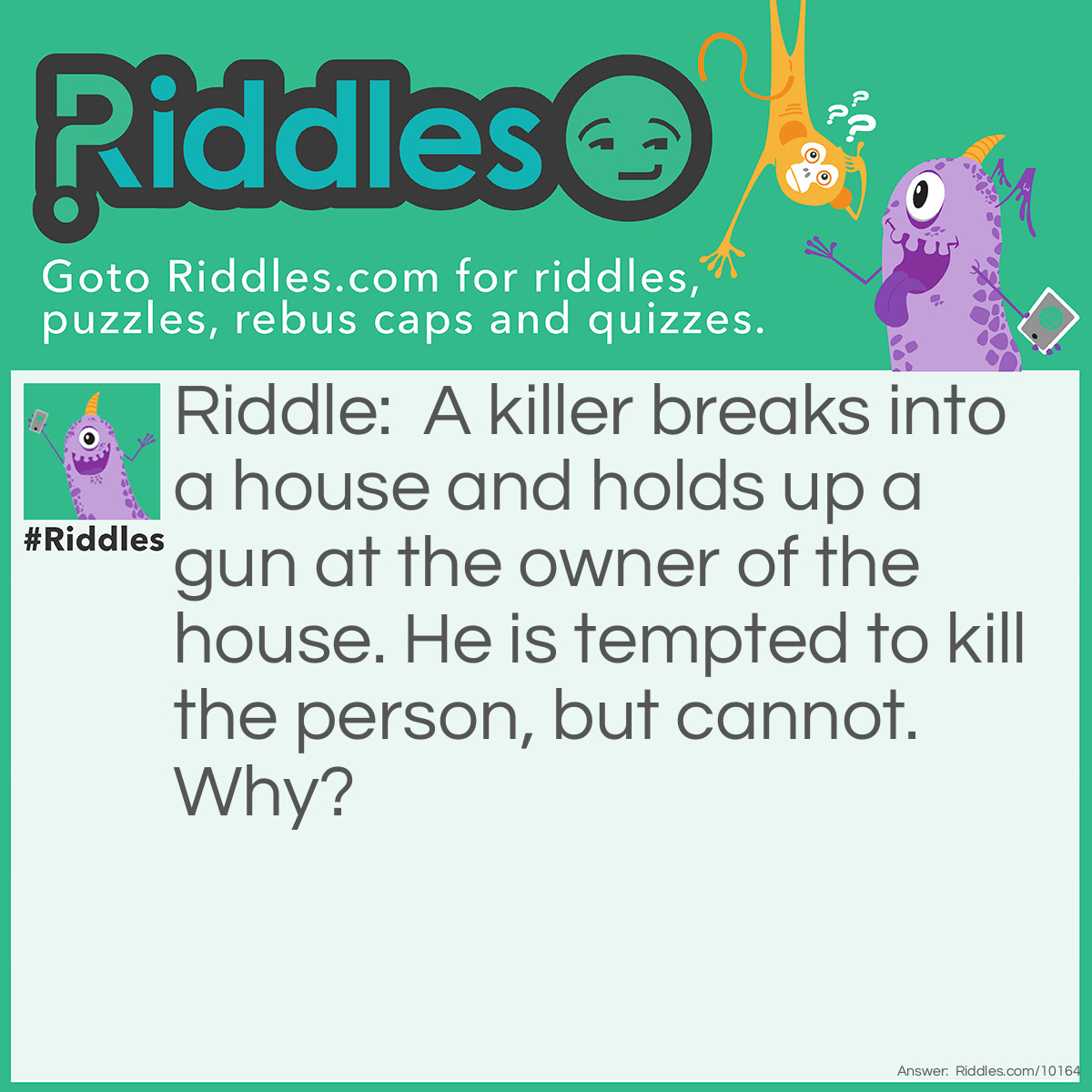 Riddle: A killer breaks into a house and holds up a gun at the owner of the house. He is tempted to kill the person, but cannot. Why? Answer: Because the owner was in the LIVING room!