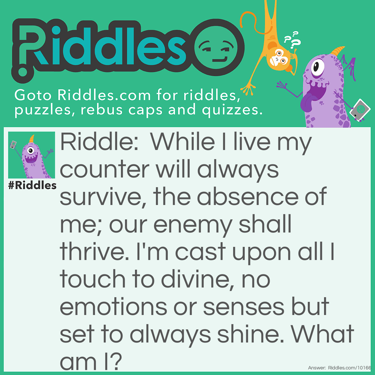 Riddle: While I live my counter will always survive, the absence of me; our enemy shall thrive. I'm cast upon all I touch to divine, no emotions or senses but set to always shine. What am I? Answer: Unanswered