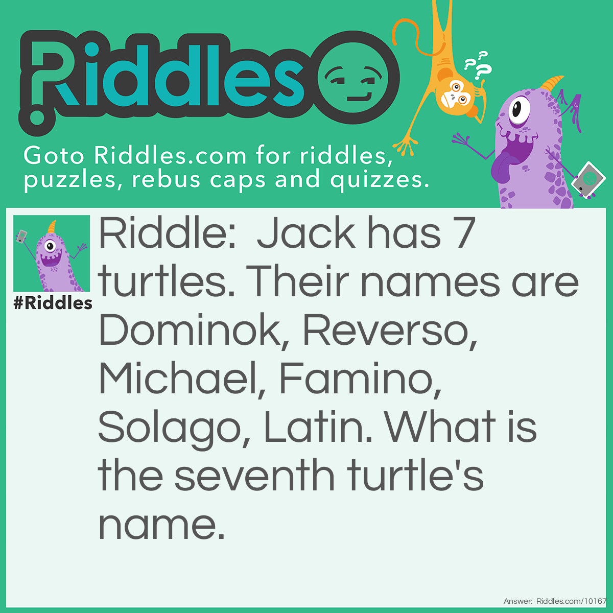 Riddle: Jack has 7 turtles. Their names are Dominok, Reverso, Michael, Famino, Solago, Latin. What is the seventh turtle's name. Answer: Timon. I guess Jack loves music so he names it based on notes