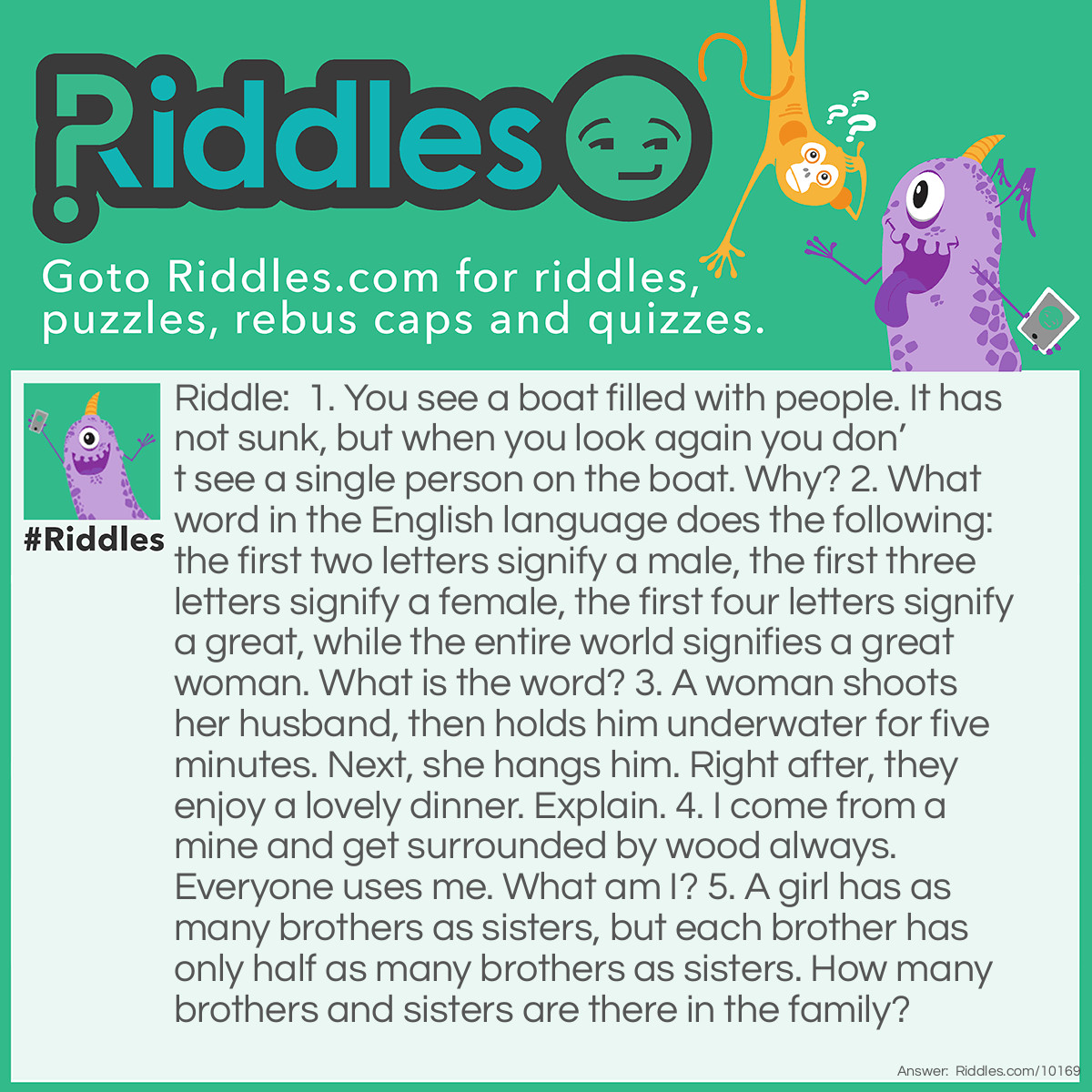 Riddle: 1. You see a boat filled with people. It has not sunk, but when you look again you don't see a single person on the boat. Why? 2. What word in the English language does the following: the first two letters signify a male, the first three letters signify a female, the first four letters signify a great, while the entire world signifies a great woman. What is the word? 3. A woman shoots her husband, then holds him underwater for five minutes. Next, she hangs him. Right after, they enjoy a lovely dinner. Explain. 4. I come from a mine and get surrounded by wood always. Everyone uses me. What am I? 5. A girl has as many brothers as sisters, but each brother has only half as many brothers as sisters. How many brothers and sisters are there in the family? Answer: 1. All the people were married 2. Heroine 3. She took a picture of him and developed it in her dark room. 4. Pencil lead. 5. Four sisters and three brothers. Yeah, this one had a little math involved!