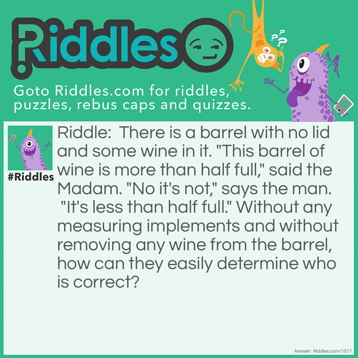Riddle: There is a barrel with no lid and some wine in it. "This barrel of wine is more than half full," said the Madam. "No it's not," says the man. "It's less than half full." Without any measuring implements and without removing any wine from the barrel, how can they easily determine who is correct? Answer: Tilt the barrel until the wine barely touches the lip of the barrel. If the bottom of the barrel is visible then it is less than half full. If the barrel bottom is still completely coverd by the wine, then it is more than half full.