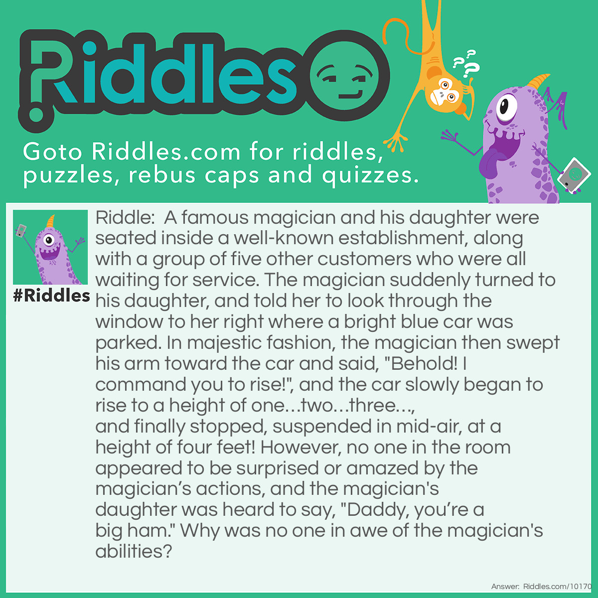 Riddle: A famous magician and his daughter were seated inside a well-known establishment, along with a group of five other customers who were all waiting for service. The magician suddenly turned to his daughter, and told her to look through the window to her right where a bright blue car was parked. In majestic fashion, the magician then swept his arm toward the car and said, "Behold! I command you to rise!", and the car slowly began to rise to a height of one...two...three..., and finally stopped, suspended in mid-air, at a height of four feet! However, no one in the room appeared to be surprised or amazed by the magician's actions, and the magician's daughter was heard to say, "Daddy, you're a big ham." Why was no one in awe of the magician's abilities? Answer: The magician and his daughter were waiting in a local Firestone vehicle repair shop to have their car repaired. The magician noticed that a technician was about to raise a blue car on a hydronic lift to repair it, so he tried to take credit for the levitation. Needless to say, neither the other customers or his daughter were impressed.