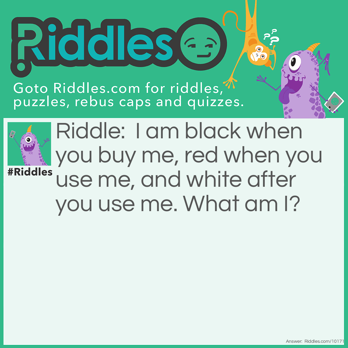 Riddle: I am black when you buy me, red when you use me, and white after you use me. What am I? Answer: Coal