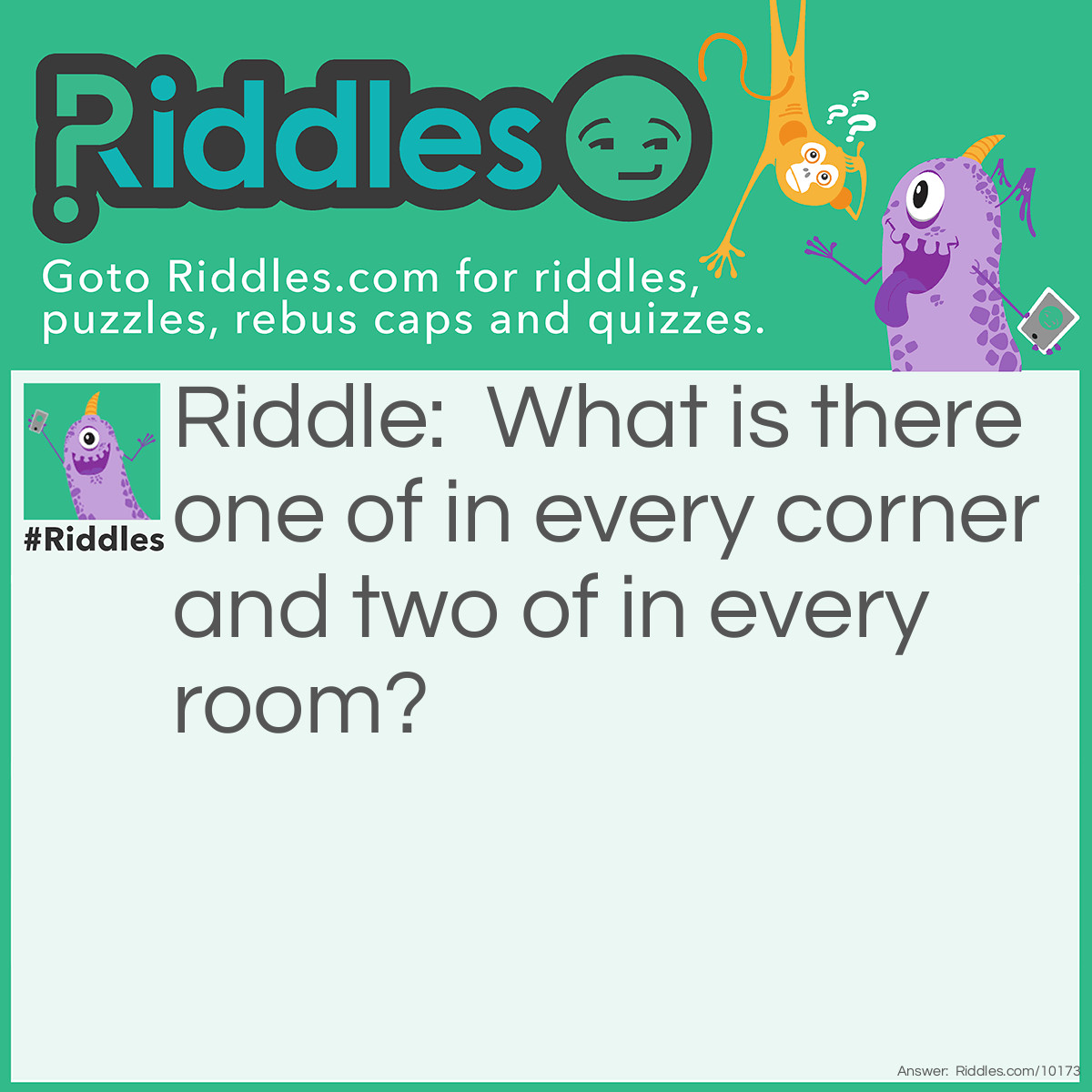 Riddle: What is there one of in every corner and two of in every room? Answer: The letter O.