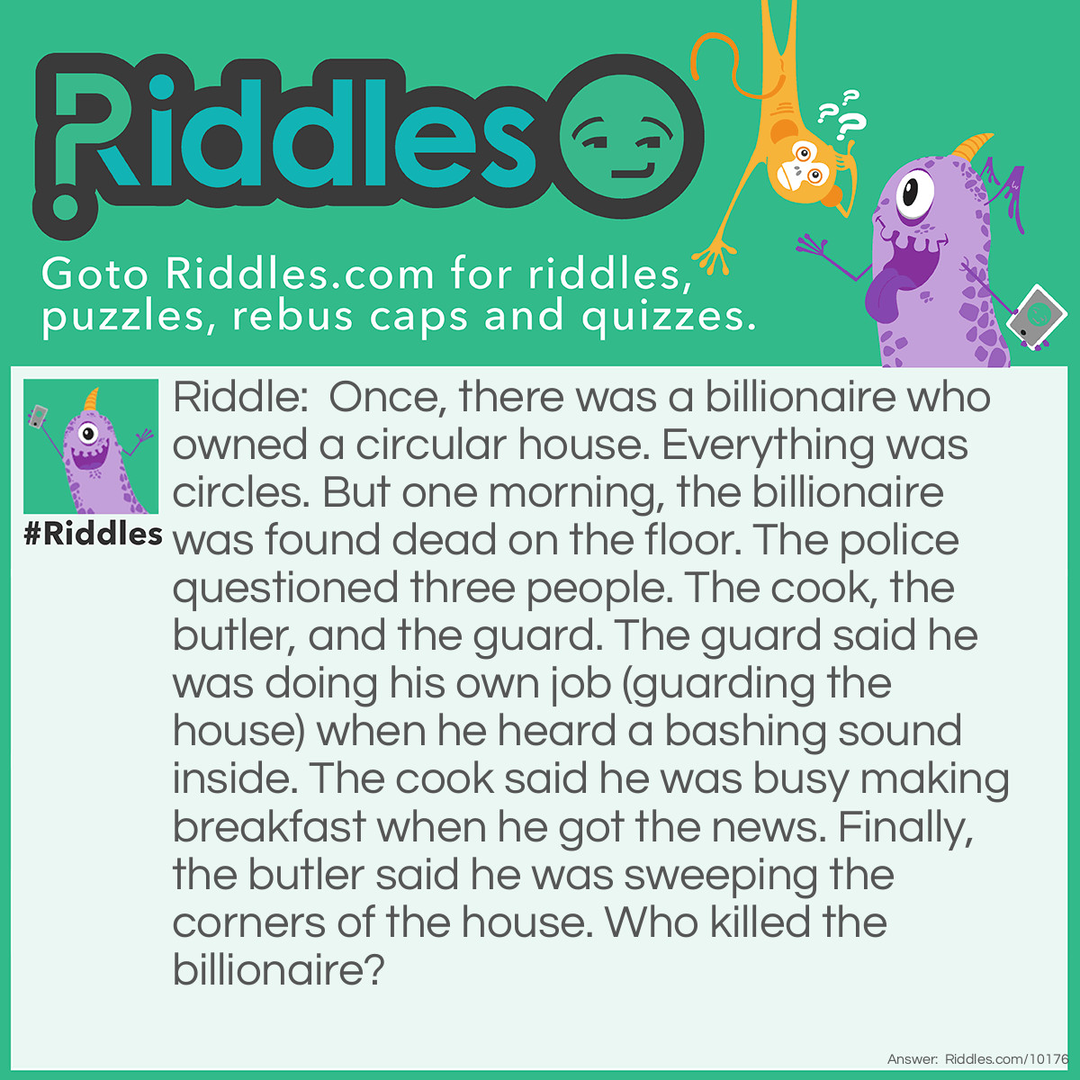 Riddle: Once, there was a billionaire who owned a circular house. Everything was circles. But one morning, the billionaire was found dead on the floor. The police questioned three people. The cook, the butler, and the guard. The guard said he was doing his own job (guarding the house) when he heard a bashing sound inside. The cook said he was busy making breakfast when he got the news. Finally, the butler said he was sweeping the corners of the house. Who killed the billionaire? Answer: The butler. There's no corners in a circle.