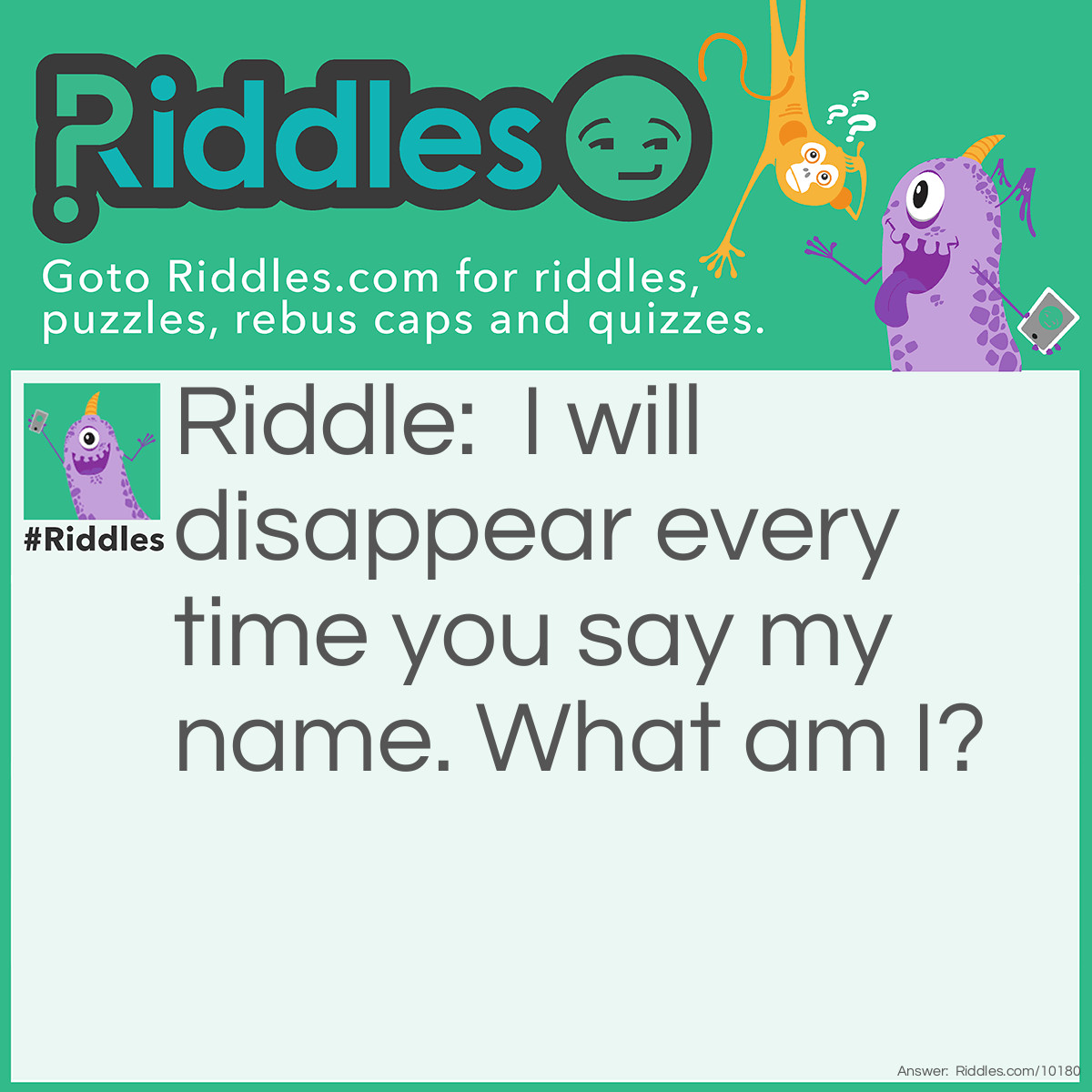 Riddle: I will disappear every time you say my name. What am I? Answer: Silence.