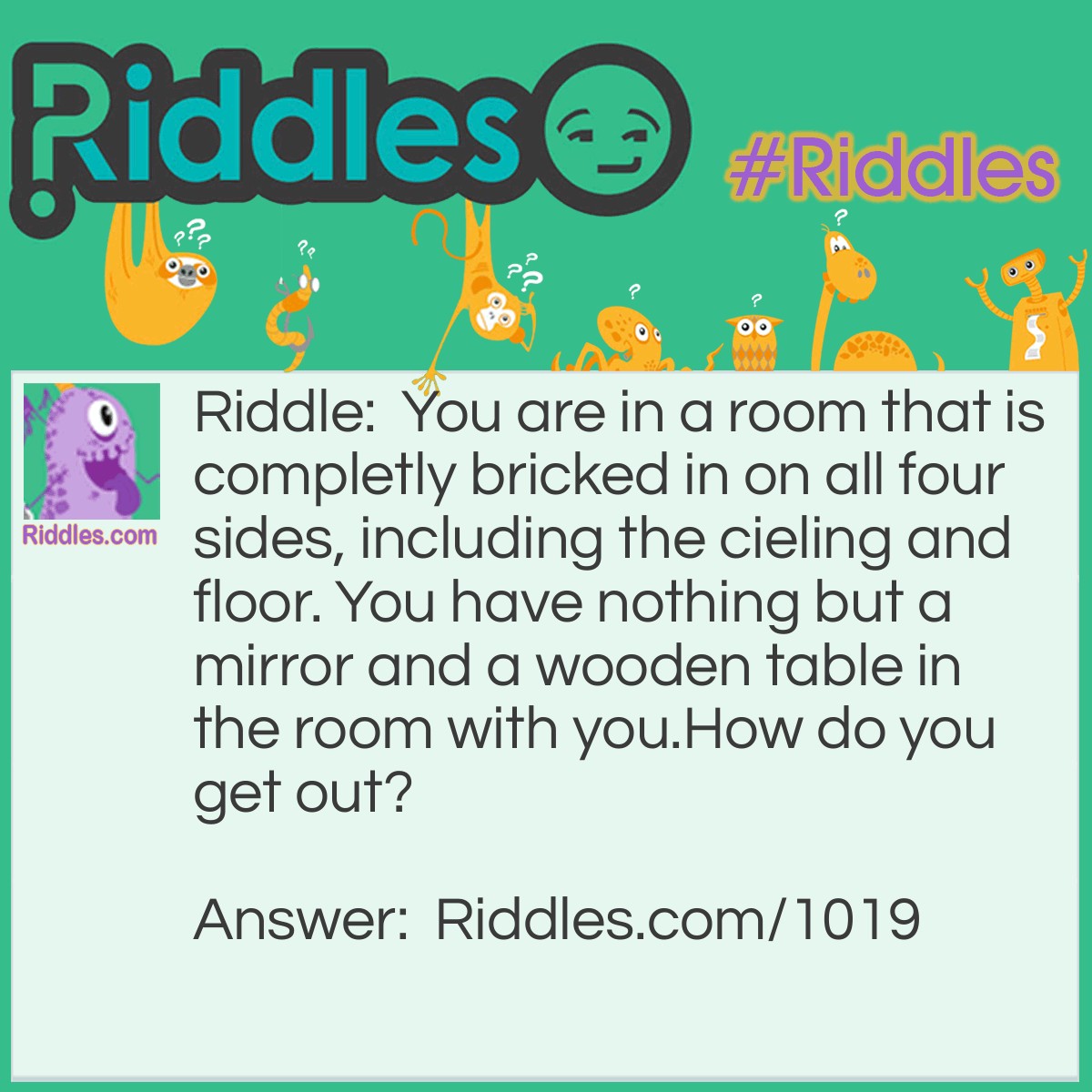 Riddle: You are in a room that is completely bricked in on all four sides, including the cieling and floor. You have nothing but a mirror and a wooden table in the room with you.
How do you get out? Answer: You look in the mirror you see what you saw, you take the saw and you cut the table in half, two halfs make a whole, and you climb out the hole. 