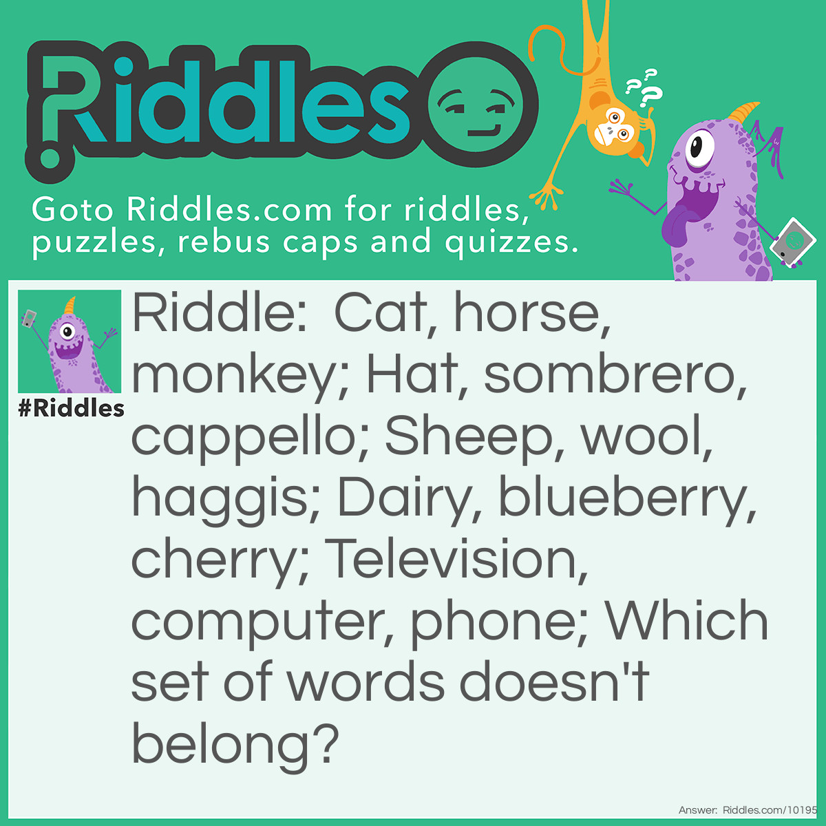 Riddle: Cat, horse, monkey; Hat, sombrero, cappello; Sheep, wool, haggis; Dairy, blueberry, cherry; Television, computer, phone; Which set of words doesn't belong? Answer: Dairy, blueberry, cherry; All sets of words have a common theme, but this set of words is the only one that rhymes.