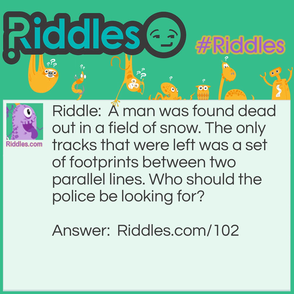 Riddle: A man was found dead out in a field of snow. The only tracks that were left was a set of footprints between two parallel lines. Who should the police be looking for? Answer: A man in a wheelchair.