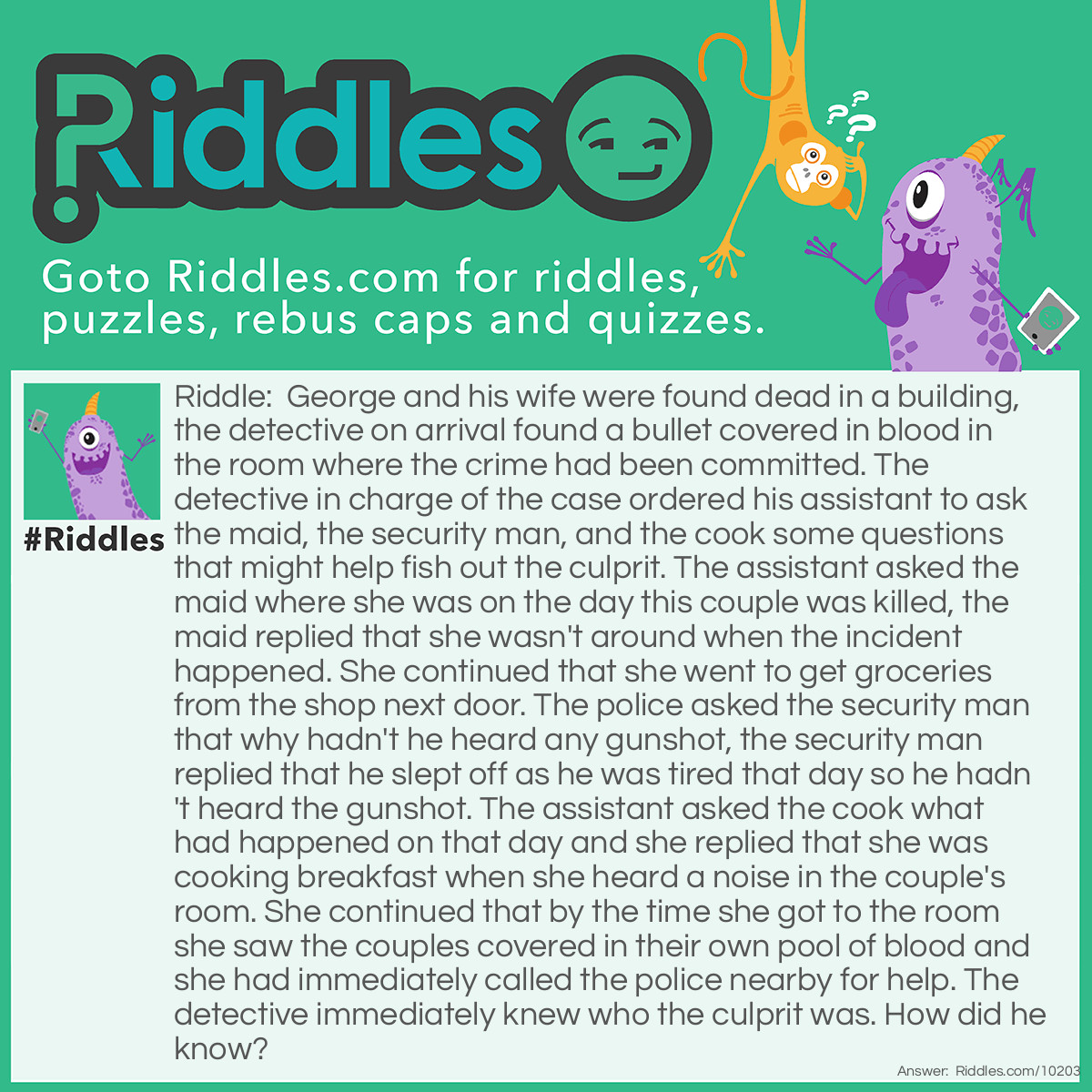 Riddle: George and his wife were found dead in a building, the detective on arrival found a bullet covered in blood in the room where the crime had been committed. The detective in charge of the case ordered his assistant to ask the maid, the security man, and the cook some questions that might help fish out the culprit. The assistant asked the maid where she was on the day this couple was killed, the maid replied that she wasn't around when the incident happened. She continued that she went to get groceries from the shop next door. The police asked the security man that why hadn't he heard any gunshot, the security man replied that he slept off as he was tired that day so he hadn't heard the gunshot. The assistant asked the cook what had happened on that day and she replied that she was cooking breakfast when she heard a noise in the couple's room. She continued that by the time she got to the room she saw the couples covered in their own pool of blood and she had immediately called the police nearby for help. The detective immediately knew who the culprit was. How did he know? Answer: The assistant was the culprit because the detective never told his assistant anything about a bullet. How did the assistant know that a gun was used to kill the COUPLES? He was only ordered to ask the maid, security man, and cook any questions that might help figure out who did it.