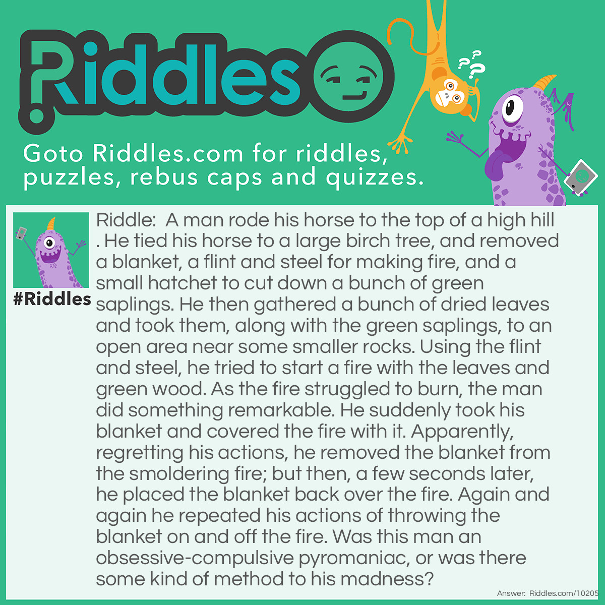 Riddle: A man rode his horse to the top of a high hill. He tied his horse to a large birch tree, and removed a blanket, a flint and steel for making fire, and a small hatchet to cut down a bunch of green saplings. He then gathered a bunch of dried leaves and took them, along with the green saplings, to an open area near some smaller rocks. Using the flint and steel, he tried to start a fire with the leaves and green wood. As the fire struggled to burn, the man did something remarkable. He suddenly took his blanket and covered the fire with it. Apparently, regretting his actions, he removed the blanket from the smoldering fire; but then, a few seconds later, he placed the blanket back over the fire. Again and again he repeated his actions of throwing the blanket on and off the fire. Was this man an obsessive-compulsive pyromaniac, or was there some kind of method to his madness? Answer: The man was a Native American Indian in the old West who was sending smoke signals to his tribe.