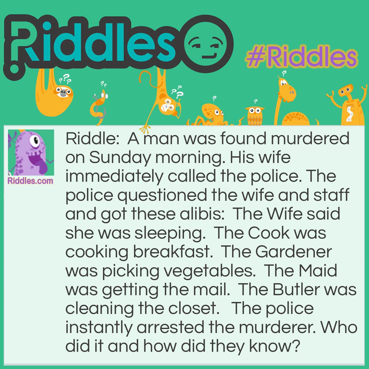 Riddle: A man was found murdered on Sunday morning. His wife immediately called the police. The police questioned the wife and staff and got these alibis:  The Wife said she was sleeping.  The Cook was cooking breakfast.  The Gardener was picking vegetables.  The Maid was getting the mail.  The Butler was cleaning the closet.   The police instantly arrested the murderer. Who did it and how did they know? Answer: It was the Maid. She said she was getting the mail. There is no mail on Sunday! (next day air and email doesn't count)