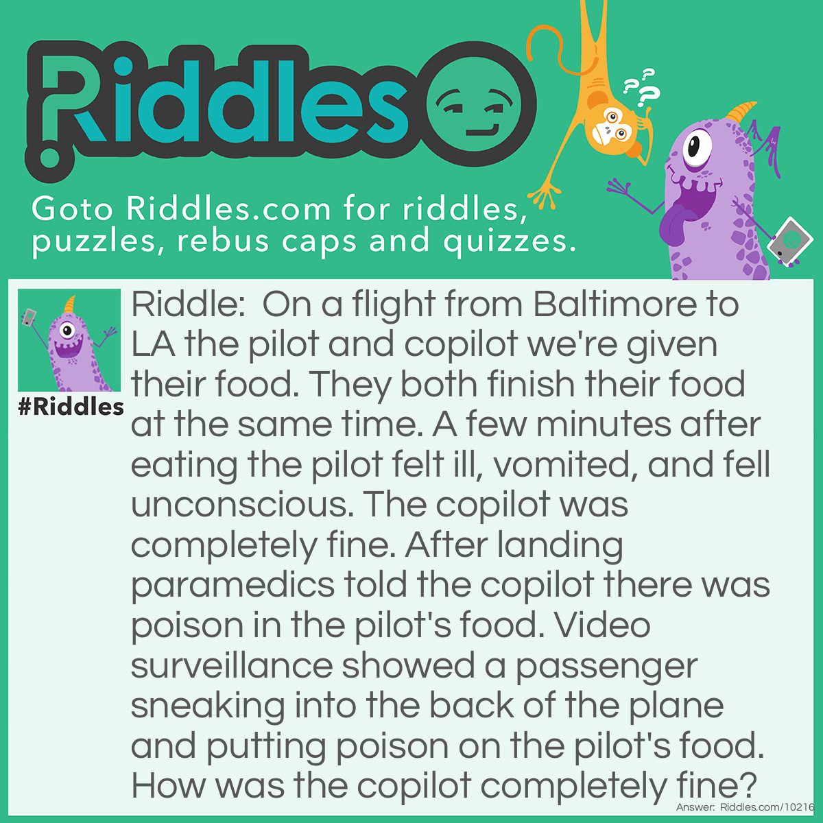 Riddle: On a flight from Baltimore to LA the pilot and copilot we're given their food. They both finish their food at the same time. A few minutes after eating the pilot felt ill, vomited, and fell unconscious. The copilot was completely fine. After landing paramedics told the copilot there was poison in the pilot's food. Video surveillance showed a passenger sneaking into the back of the plane and putting poison on the pilot's food. How was the copilot completely fine? Answer: The passenger thought the pilot and copilot would eat the same meal, so the passenger only poisoned the pilot's meal. On airplanes the pilot and copilot are given different meals. That way if the pilot's food is bad, the copilot can take over and vice versa.