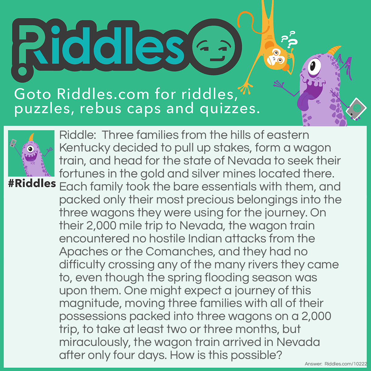 Riddle: Three families from the hills of eastern Kentucky decided to pull up stakes, form a wagon train, and head for the state of Nevada to seek their fortunes in the gold and silver mines located there. Each family took the bare essentials with them, and packed only their most precious belongings into the three wagons they were using for the journey. On their 2,000 mile trip to Nevada, the wagon train encountered no hostile Indian attacks from the Apaches or the Comanches, and they had no difficulty crossing any of the many rivers they came to, even though the spring flooding season was upon them. One might expect a journey of this magnitude, moving three families with all of their possessions packed into three wagons on a 2,000 trip, to take at least two or three months, but miraculously, the wagon train arrived in Nevada after only four days. How is this possible? Answer: This trip for the three families took place in the 1960s. The wagon train consisted of three station wagons.