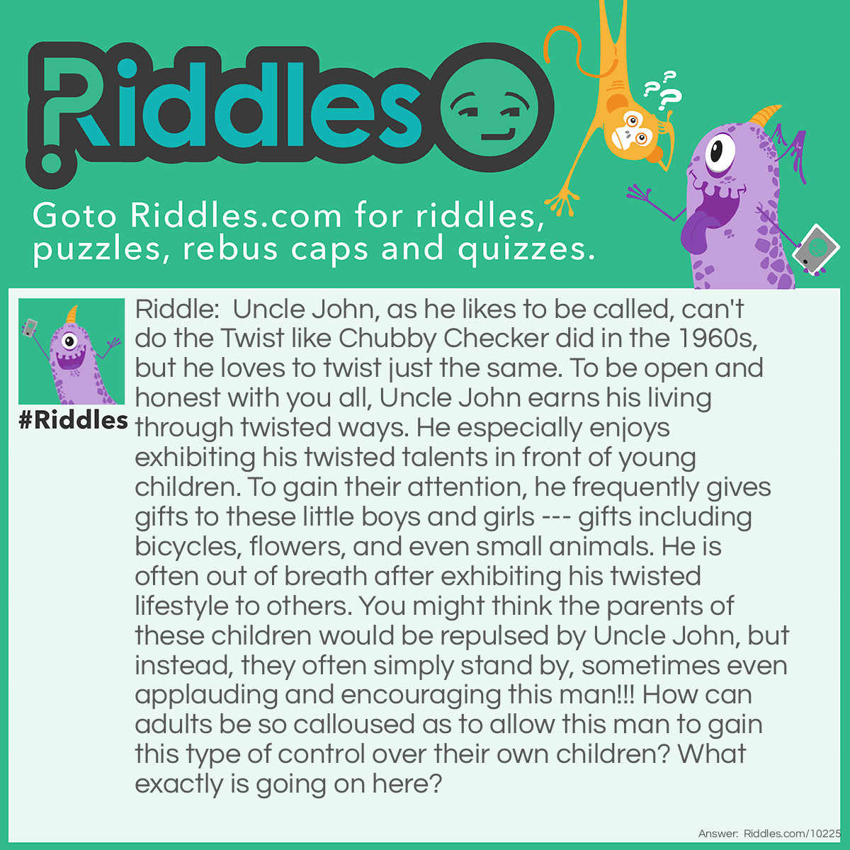 Riddle: Uncle John, as he likes to be called, can't do the Twist like Chubby Checker did in the 1960s, but he loves to twist just the same. To be open and honest with you all, Uncle John earns his living through twisted ways. He especially enjoys exhibiting his twisted talents in front of young children. To gain their attention, he frequently gives gifts to these little boys and girls --- gifts including bicycles, flowers, and even small animals. He is often out of breath after exhibiting his twisted lifestyle to others. You might think the parents of these children would be repulsed by Uncle John, but instead, they often simply stand by, sometimes even applauding and encouraging this man!!! How can <a href="/riddles-for-adults">adults</a> be so calloused as to allow this man to gain this type of control over their own children? What exactly is going on here? Answer: Uncle John is a balloon twister who makes a living performing at children’s birthday parties. He can make almost anything out of balloons which he gives to the children; including bicycles, flowers, and small balloon animals. It’s also the reason he is often out of breath during his performances, as he has to blow up each balloon before he can twist them into the shape he wants.