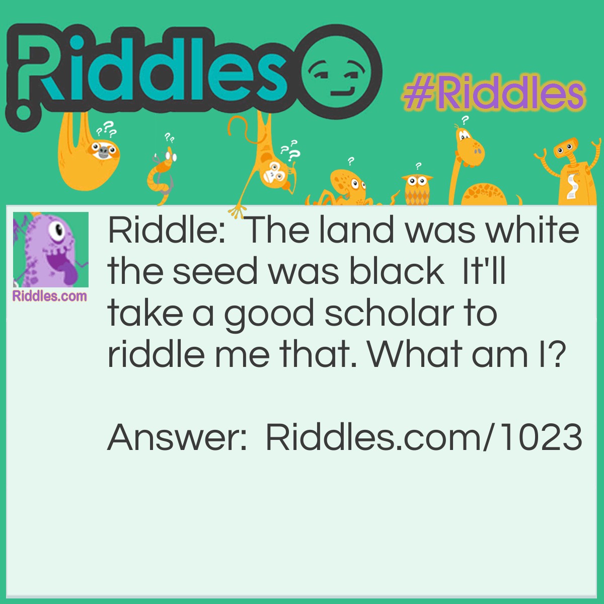 Riddle: The land was white the seed was black  It'll take a good scholar to riddle me that. What am I? Answer: An eye or an eyeball