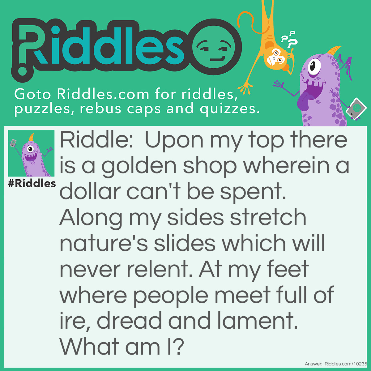 Riddle: Upon my top there is a golden shop wherein a dollar can't be spent. Along my sides stretch nature's slides which will never relent. At my feet where people meet full of ire, dread and lament. What am I? Answer: A mountain. On the top one can find clarity and make memories that a conventional shop can't sell. Nature's slides are rivers. At my feet or foot of the mountain is the first step and place everyone has to be to begin the climb, which will be <a href="/difficult-riddles">difficult</a> (ire, dread and lament)