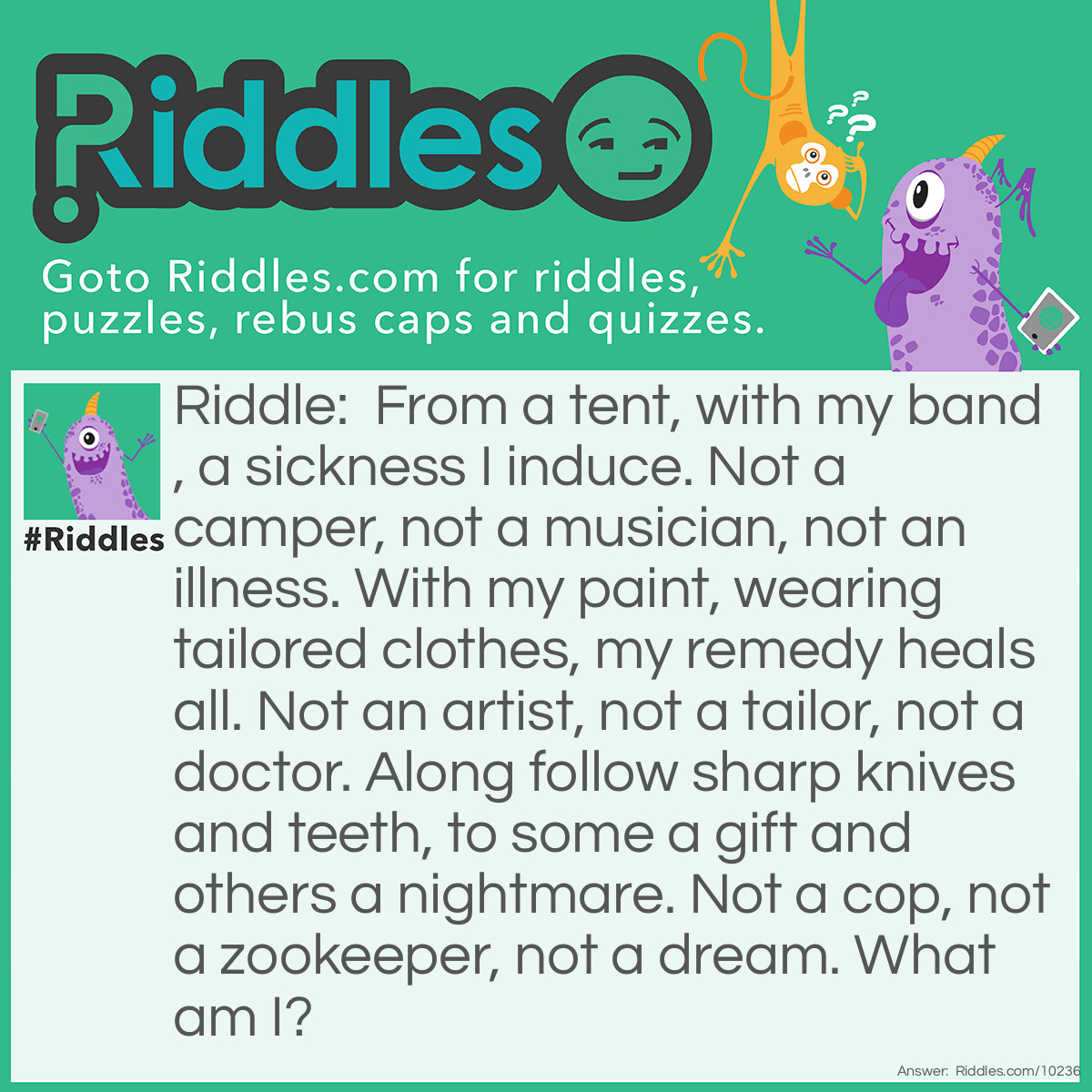 Riddle: From a tent, with my band, a sickness I induce. Not a camper, not a musician, not an illness. With my paint, wearing tailored clothes, my remedy heals all. Not an artist, not a tailor, not a doctor. Along follow sharp knives and teeth, to some a gift and others a nightmare. Not a cop, not a zookeeper, not a dream. What am I? Answer: A clown. performes in a tent with other performers(clowns,animals,knife jugglers), makes people laugh, many find clowns funny or frightening.