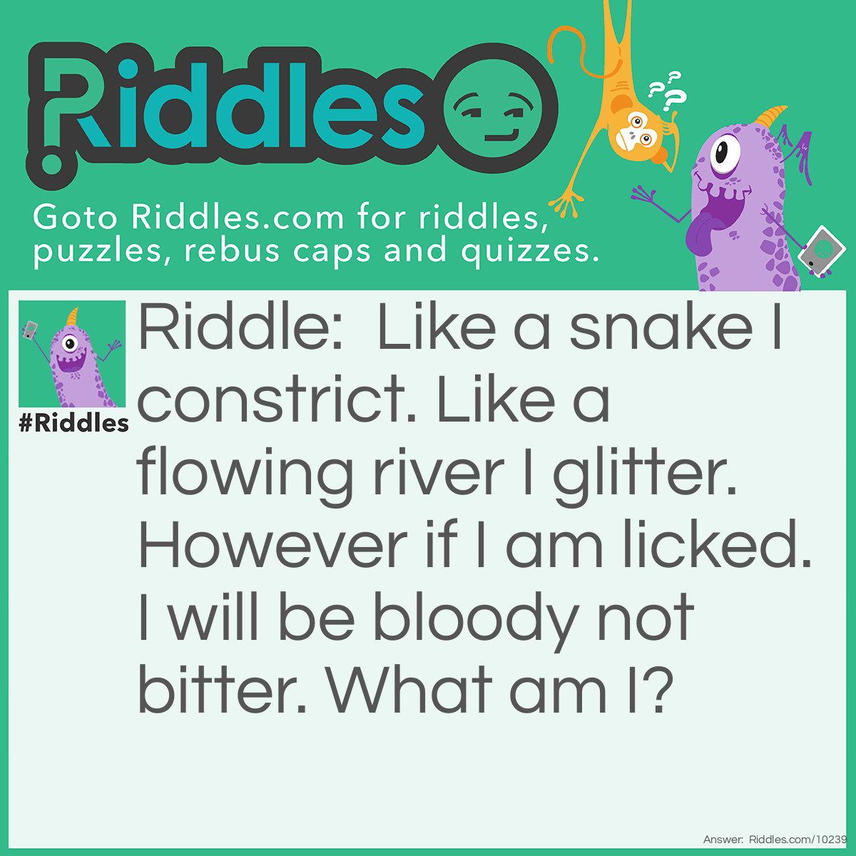 Riddle: Like a snake I constrict. Like a flowing river I glitter. However if I am licked. I will be bloody not bitter. What am I? Answer: A necklace. They constrict your throat, they glitter and if you lick them, they will taste of metal (the same taste as your blood.)