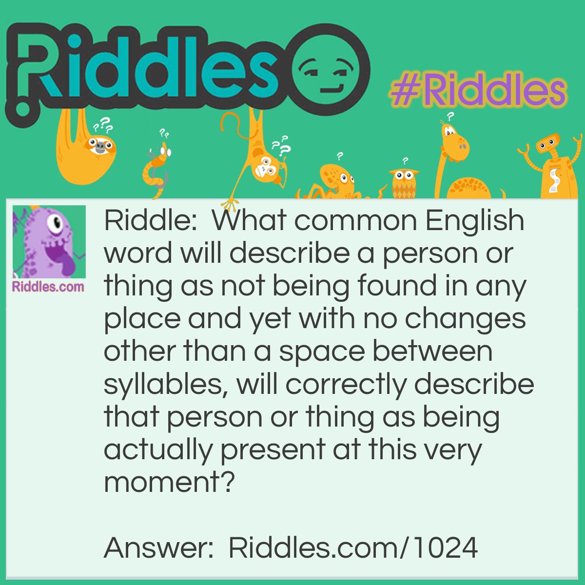 Riddle: What common English word will describe a person or thing as not being found in any place and yet with no changes other than a space between syllables, will correctly describe that person or thing as being actually present at this very moment?  Answer: The word is "NOWHERE". When a space is placed between the 'w' and 'h', you get the words "NOW HERE".