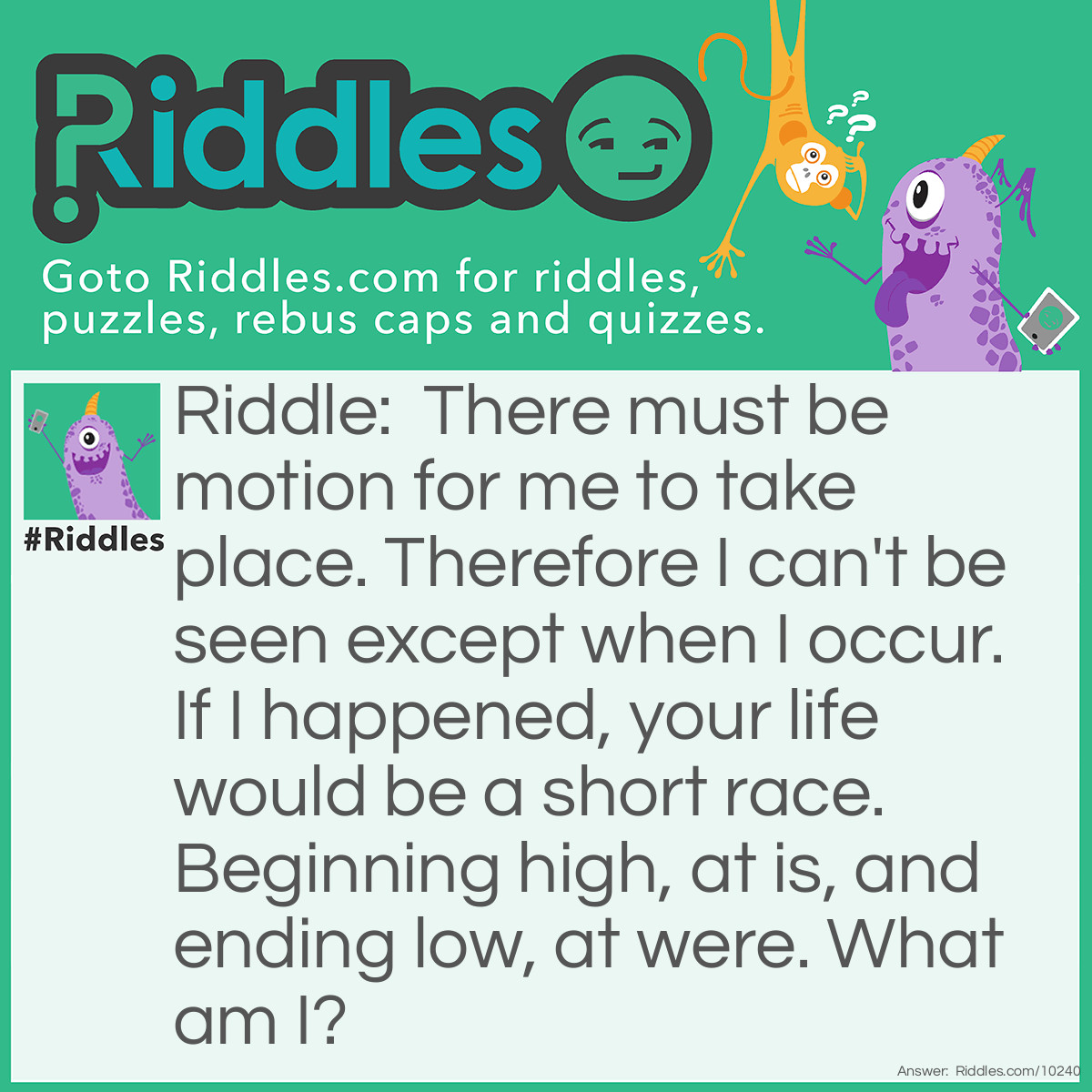 Riddle: There must be motion for me to take place. Therefore I can't be seen except when I occur. If I happened, your life would be a short race. Beginning high, at is, and ending low, at were. What am I? Answer: A fall/falling.