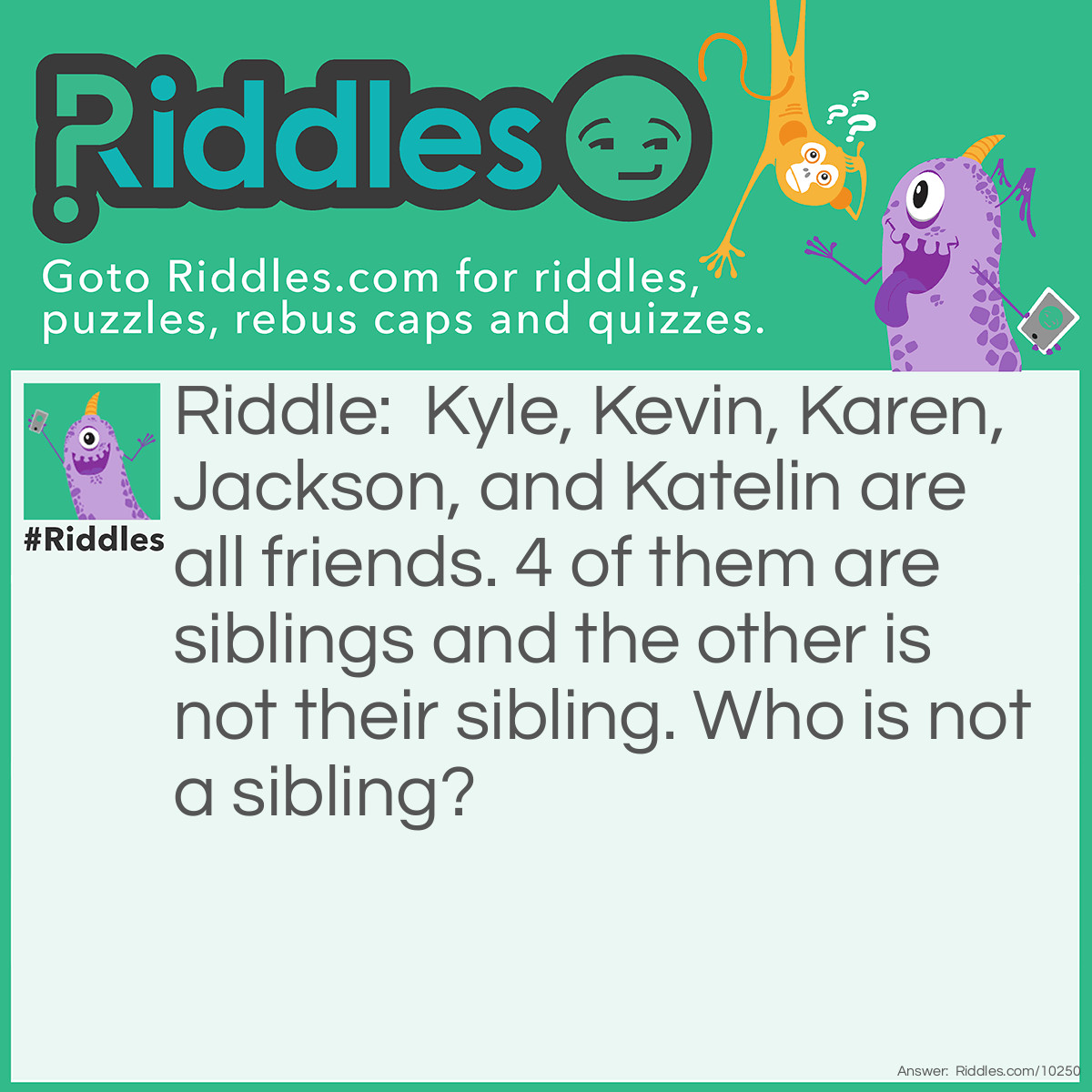 Riddle: Kyle, Kevin, Karen, Jackson, and Katelin are all friends. 4 of them are siblings and the other is not their sibling. Who is not a sibling? Answer: There is a pattern. All the siblings' names start with the letter k, but Jackson starts with a J. Jackson is not a sibling.