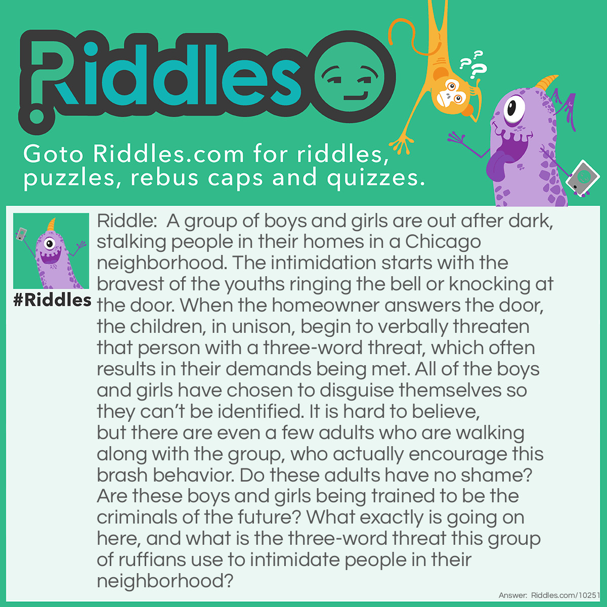 Riddle: A group of boys and girls are out after dark, stalking people in their homes in a Chicago neighborhood. The intimidation starts with the bravest of the youths ringing the bell or knocking at the door. When the homeowner answers the door, the children, in unison, begin to verbally threaten that person with a three-word threat, which often results in their demands being met. All of the boys and girls have chosen to disguise themselves so they can't be identified. It is hard to believe, but there are even a few <a href="/riddles-for-adults">adults</a> who are walking along with the group, who actually encourage this brash behavior. Do these adults have no shame? Are these boys and girls being trained to be the criminals of the future? What exactly is going on here, and what is the three-word threat this group of ruffians use to intimidate people in their neighborhood? Answer: It is Halloween night, and this group of boys and girls, accompanied by a few adults, are out in their neighborhood seeking candy and other goodies. The three-word threat they used at each house: “Trick or treat.”