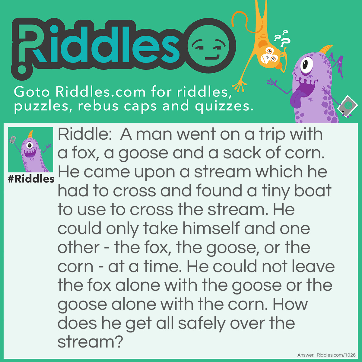 Riddle: A man went on a trip with a fox, a goose and a sack of corn. He came upon a stream which he had to cross and found a tiny boat to use to cross the stream. He could only take himself and one other - the fox, the goose, or the corn - at a time. He could not leave the fox alone with the goose or the goose alone with the corn.
How does he get all safely over the stream? Answer: Take the goose over first and come back. Then take the fox over and bring the goose back. Now take the corn over and come back alone to get the goose. Take the goose over and the job is done!
