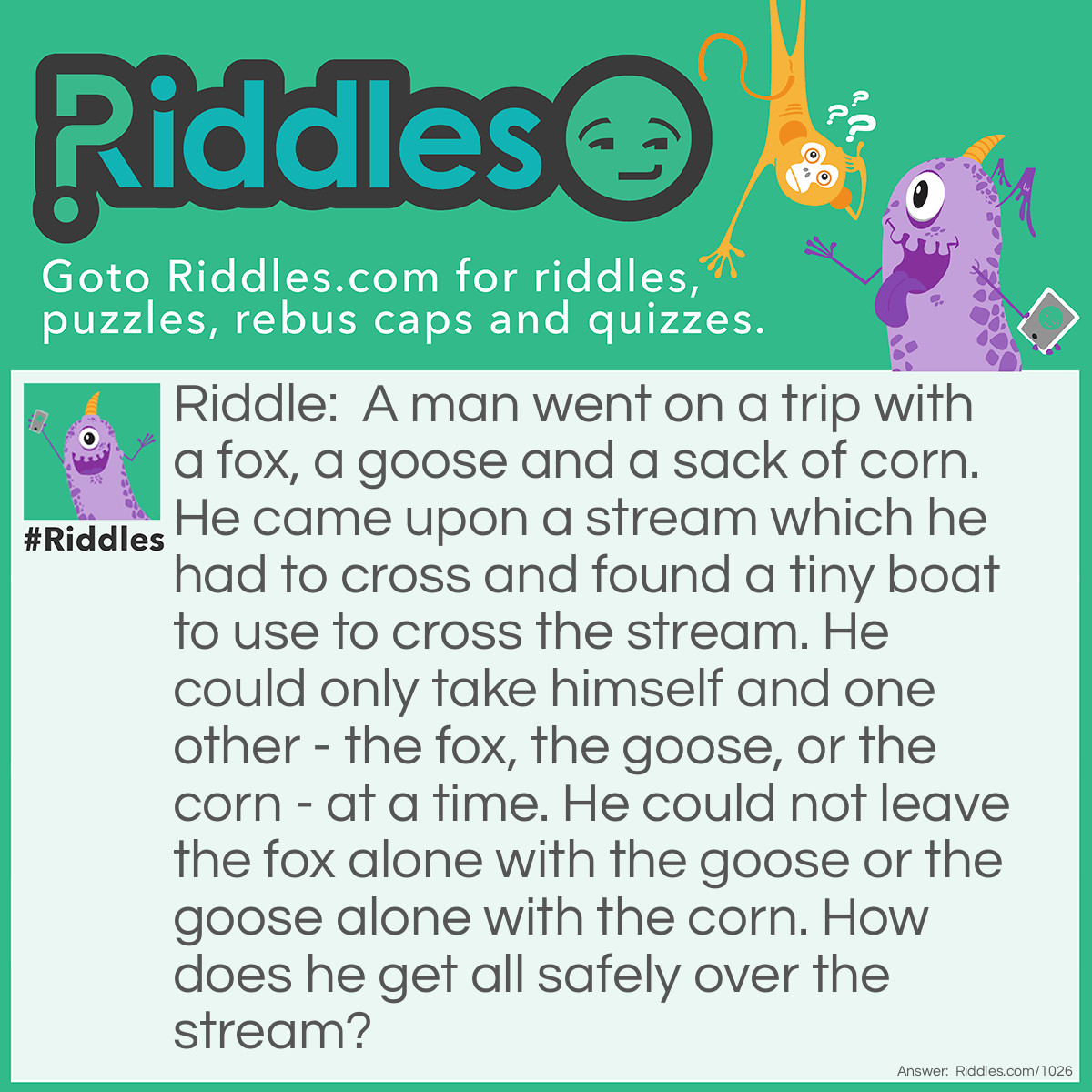 Riddle: A man went on a trip with a fox, a goose and a sack of corn. He came upon a stream which he had to cross and found a tiny boat to use to cross the stream. He could only take himself and one other - the fox, the goose, or the corn - at a time. He could not leave the fox alone with the goose or the goose alone with the corn.
How does he get all safely over the stream? Answer: Take the goose over first and come back. Then take the fox over and bring the goose back. Now take the corn over and come back alone to get the goose. Take the goose over and the job is done!