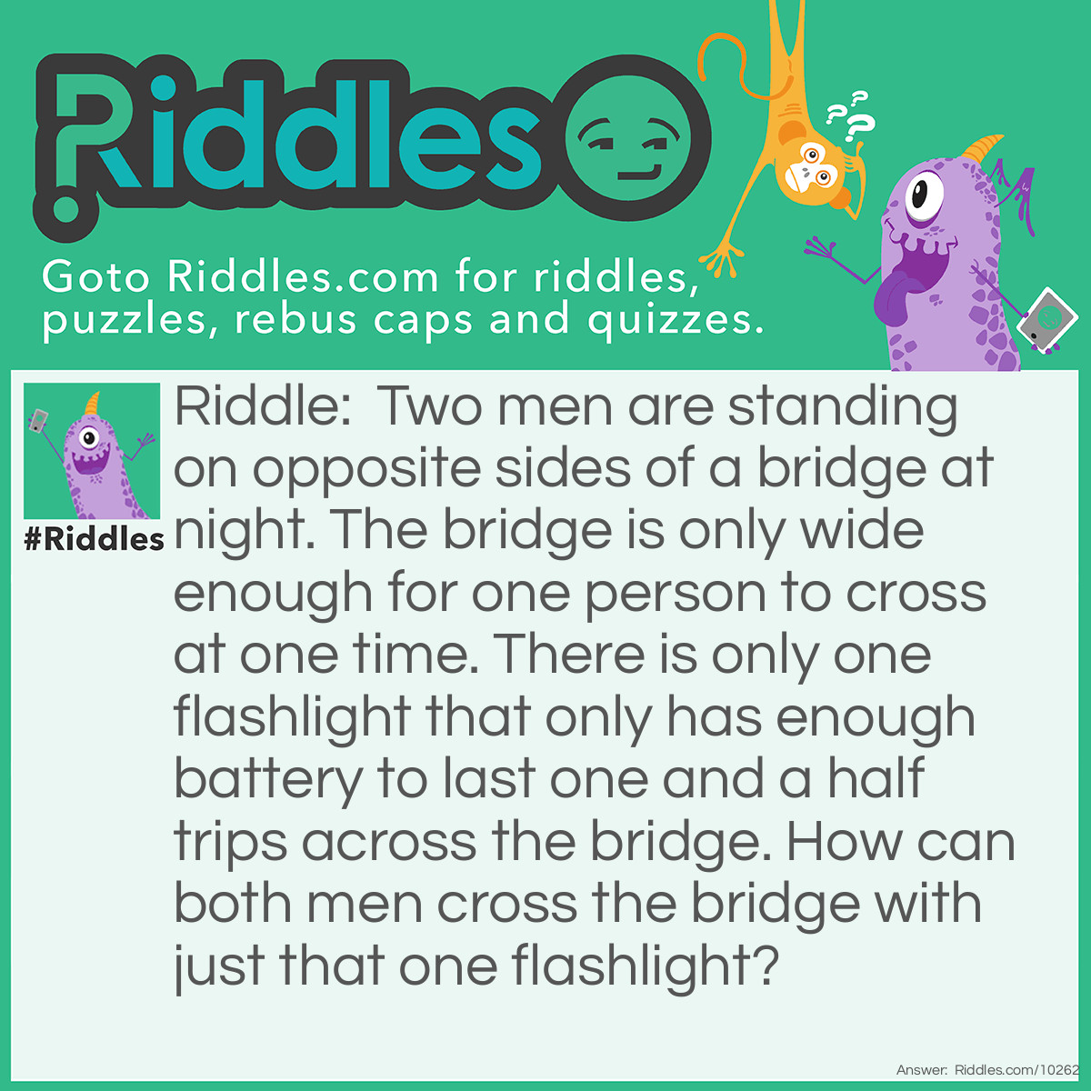 Riddle: Two men are standing on opposite sides of a bridge at night. The bridge is only wide enough for one person to cross at one time. There is only one flashlight that only has enough battery to last one and a half trips across the bridge. How can both men cross the bridge with just that one flashlight? Answer: The first man will turn on the flashlight and cross halfway. Then he must turn off the flashlight and throw it to the other man. The second man must turn on the flashlight and shine it at the bridge. The first man will finish crossing the bridge. Then the second man can go all the way across the bridge with the flashlight on.