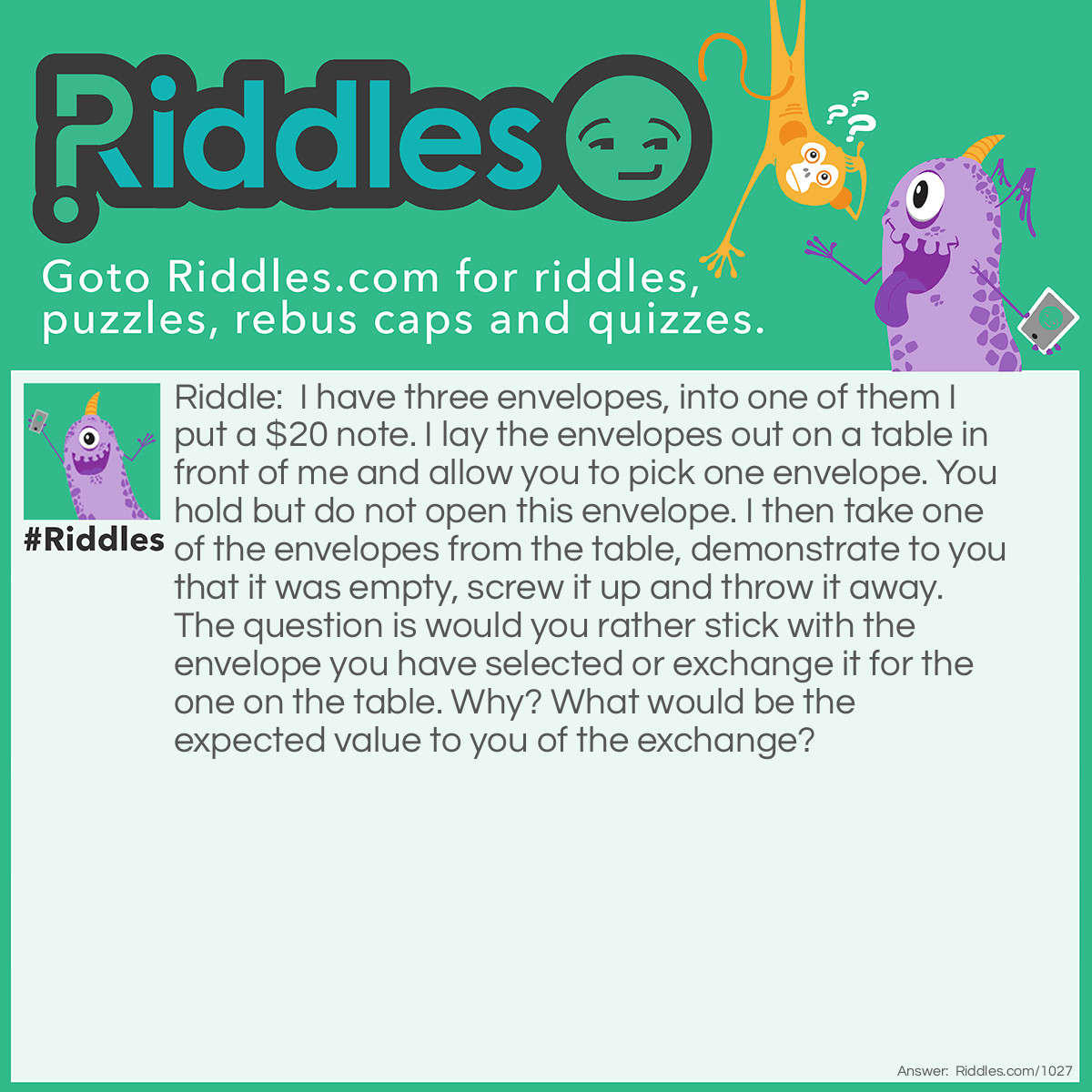 Riddle: I have three envelopes, into one of them I put a $20 note. I lay the envelopes out on a table in front of me and allow you to pick one envelope. You hold but do not open this envelope. I then take one of the envelopes from the table, demonstrate to you that it was empty, screw it up and throw it away. The question is would you rather stick with the envelope you have selected or exchange it for the one on the table. Why? What would be the expected value to you of the exchange? Answer: The answer might seem a little counter intuitive at first but we'll see...  The short answer is that it is in your advantage to exchange. But why?  Well initially there was a 1/3 chance that you were holding the envelope with the note in it and a 2/3 chance that the note was on the table.  This is still the case after one of the envelopes on the table has been removed, there is still a 1/3 chance that you have the note and a 2/3 chance of it being on the table.  If this is confusing then it may help to think that the questioner knows which envelope the $20 note is in, though in practice it doesn't actually matter. The questioner would always be able to demonstrate that the note was not in one of the envelopes on the table regardless of where the note was, so the fact that he was able to do this changes nothing.  Consider a different example....  Say there are a 1000 envelopes on the table, 1 with a note inside. You pick 1 envelope, the chance that this has the note in it is clearly 1/1000, where as the chance that it is still on the table is 999/1000. Odds are its on the table. Now the questioner could, assuming he can remember where the note is demonstrate to you that the note is not in 998 of the envelopes on the table. In this case nothing would have happened to change the fact that there is only a 1/1000 chance of you having the note.  That is why you exchange.  What is the value of the exchange?  Simply before the exchange you have 1/3 of $20 and afterwards you will have 2/3 of $20, ie the advantage to you is about $6.66