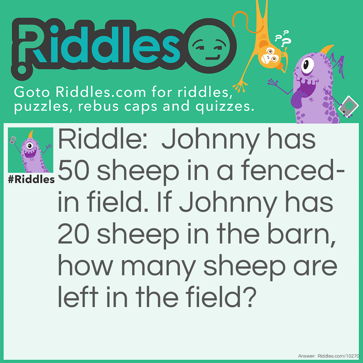 Riddle: Johnny has 50 sheep in a fenced-in field. If Johnny has 20 sheep in the barn, how many sheep are left in the field? Answer: 50 sheep.