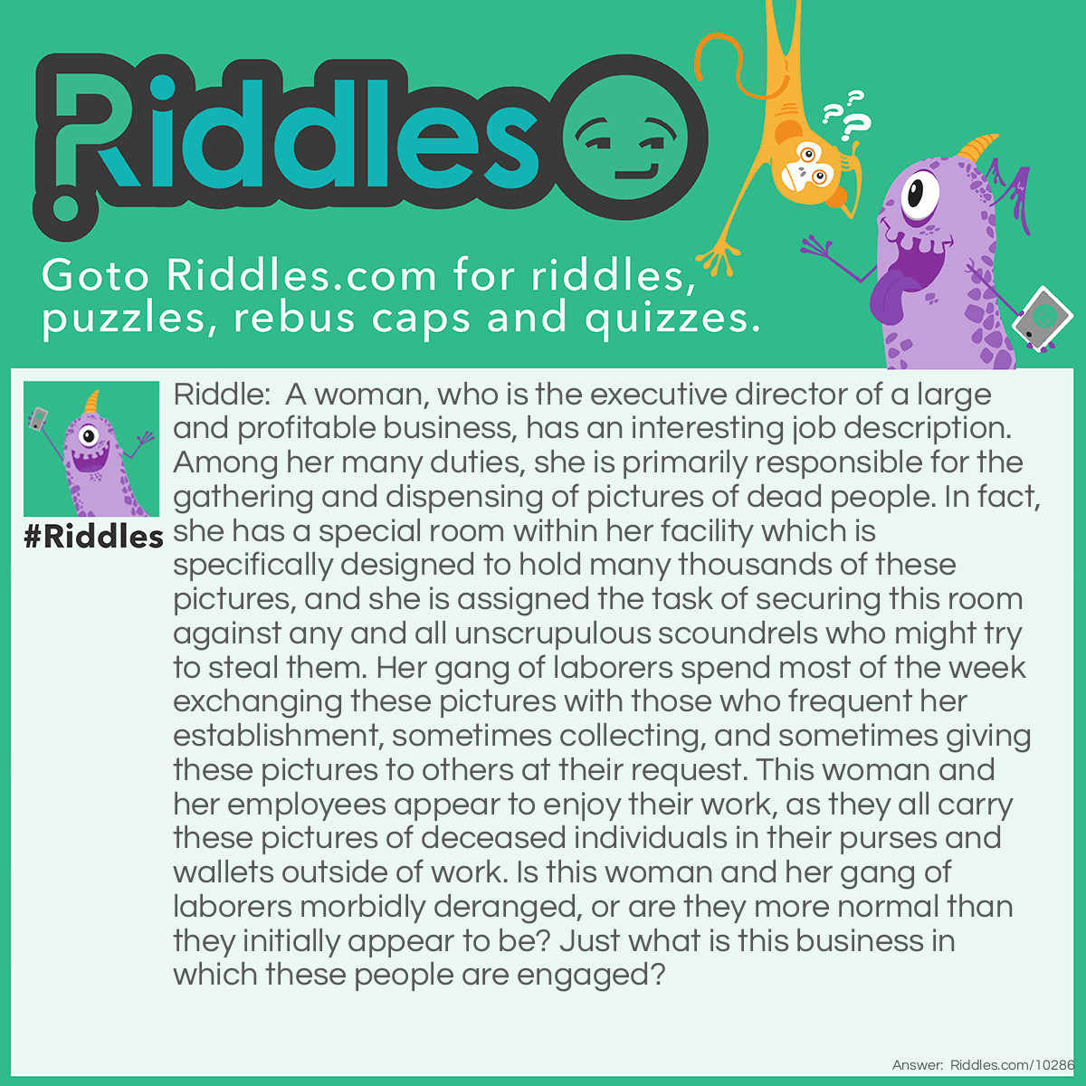 Riddle: A woman, who is the executive director of a large and profitable business, has an interesting job description. Among her many duties, she is primarily responsible for the gathering and dispensing of pictures of dead people. In fact, she has a special room within her facility which is specifically designed to hold many thousands of these pictures, and she is assigned the task of securing this room against any and all unscrupulous scoundrels who might try to steal them. Her gang of laborers spend most of the week exchanging these pictures with those who frequent her establishment, sometimes collecting, and sometimes giving these pictures to others at their request. This woman and her employees appear to enjoy their work, as they all carry these pictures of deceased individuals in their purses and wallets outside of work. Is this woman and her gang of laborers morbidly deranged, or are they more normal than they initially appear to be? Just what is this business in which these people are engaged? Answer: The woman is a bank president, and her gang of laborers are the tellers who work there. The pictures of dead people are the many thousands of bills and coins, each with a picture of a former President or a high ranking official who are now deceased, from our past government.