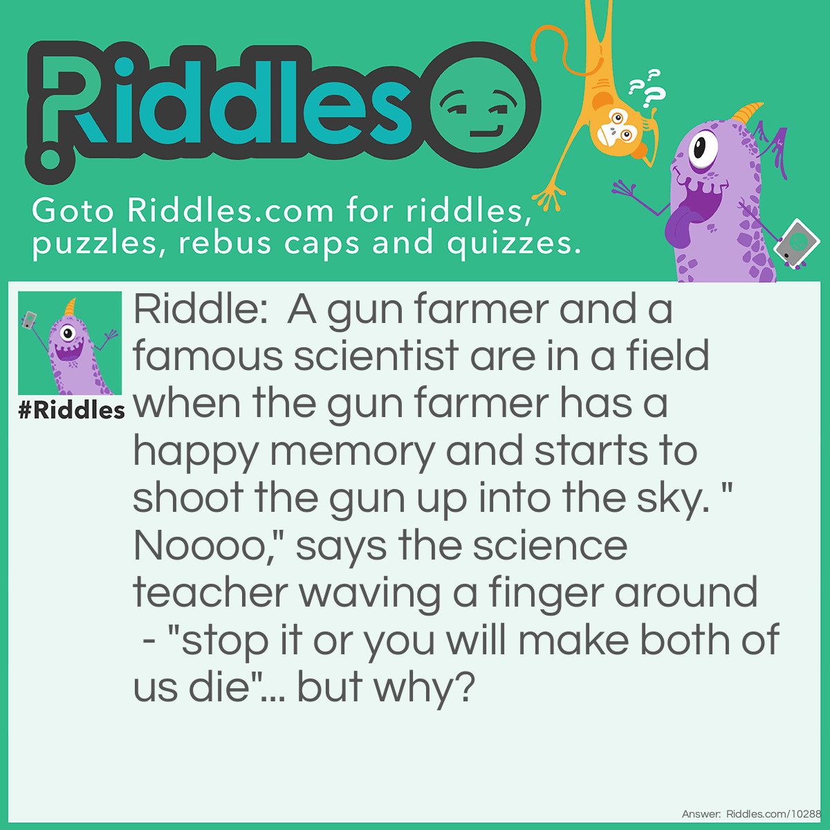 Riddle: A gun farmer and a famous scientist are in a field when the gun farmer has a happy memory and starts to shoot the gun up into the sky. "Noooo," says the science teacher waving a finger around - "stop it or you will make both of us die"... but why? Answer: They are standing underneath a giant glass cage that is also full of sharks!
