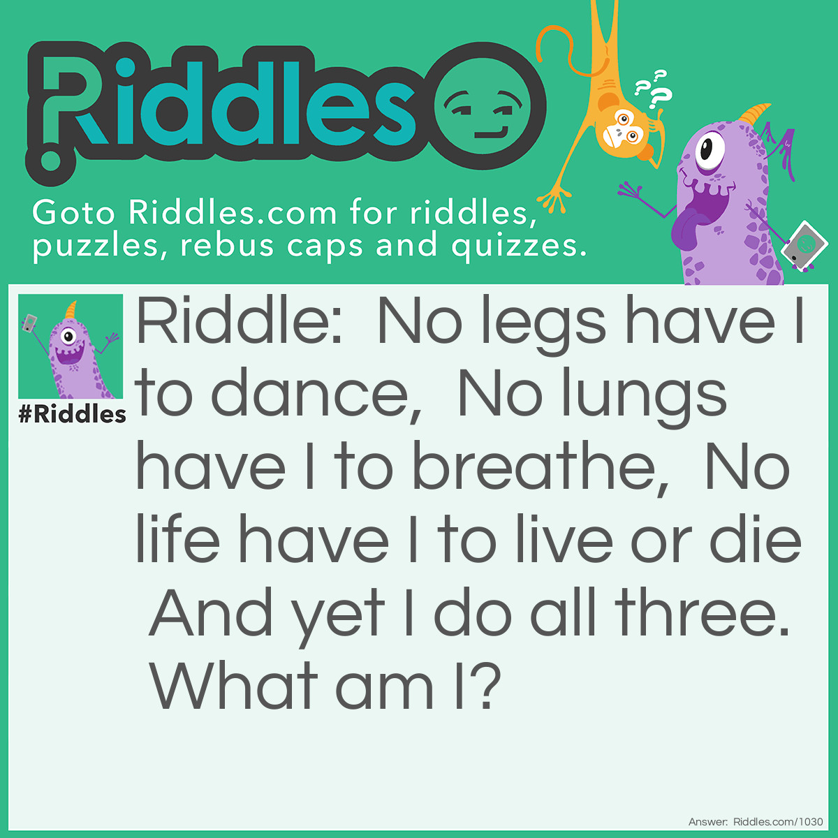 Riddle: No legs have I to dance,  No lungs have I to breathe,  No life have I to live or die  And yet I do all three.  What am I? Answer: Fire.