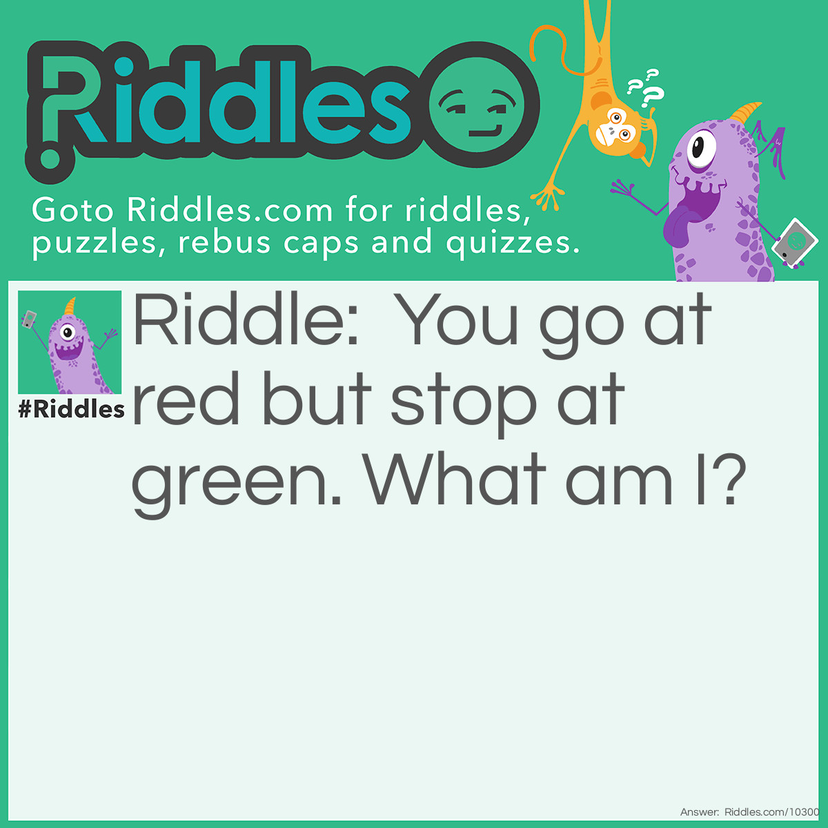 Riddle: You go at red but stop at green. What am I? Answer: A watermelon. You eat the red part, and you stop eating at the green part.