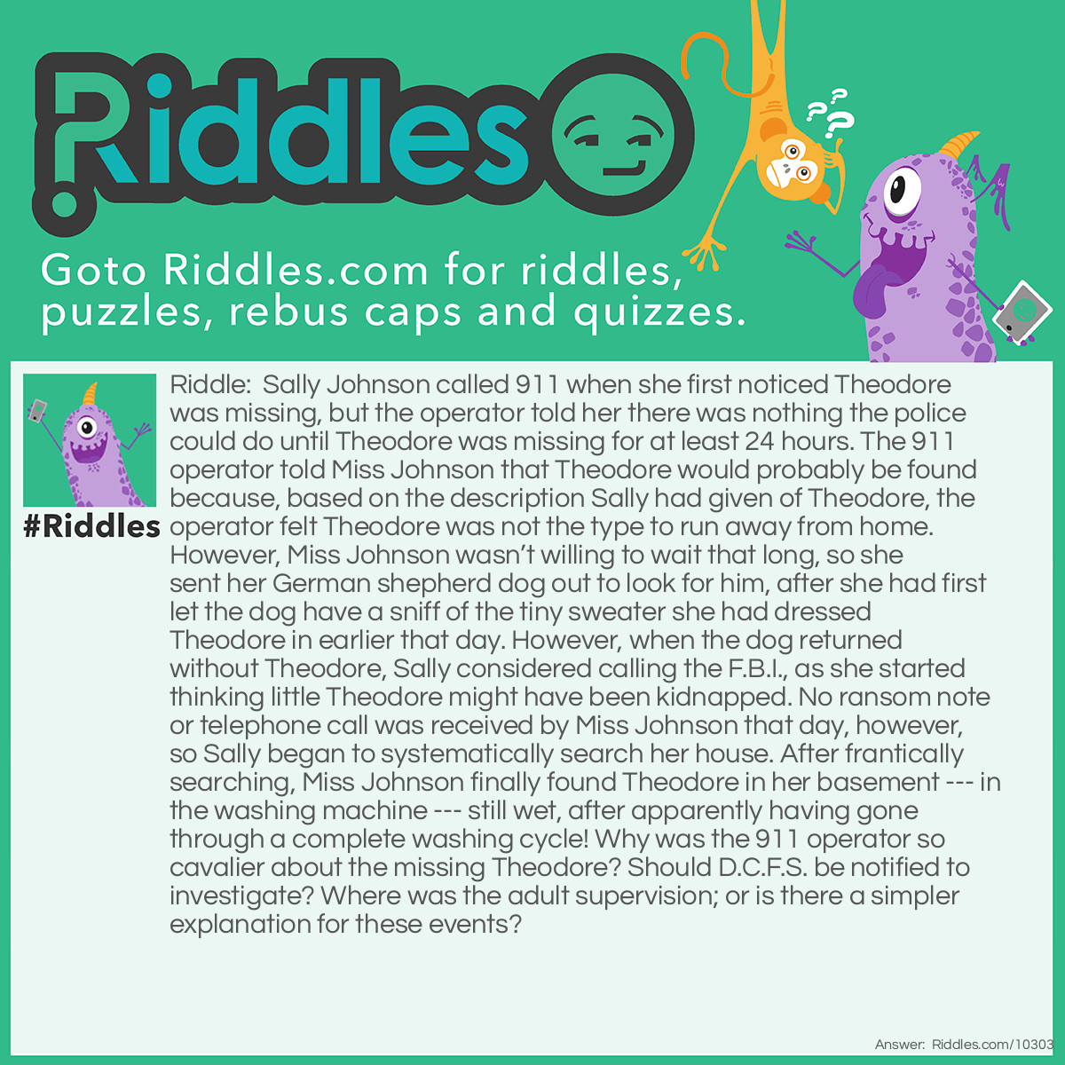 Riddle: Sally Johnson called 911 when she first noticed Theodore was missing, but the operator told her there was nothing the police could do until Theodore was missing for at least 24 hours. The 911 operator told Miss Johnson that Theodore would probably be found because, based on the description Sally had given of Theodore, the operator felt Theodore was not the type to run away from home. However, Miss Johnson wasn't willing to wait that long, so she sent her German shepherd dog out to look for him, after she had first let the dog have a sniff of the tiny sweater she had dressed Theodore in earlier that day. However, when the dog returned without Theodore, Sally considered calling the F.B.I., as she started thinking little Theodore might have been kidnapped. No ransom note or telephone call was received by Miss Johnson that day, however, so Sally began to systematically search her house. After frantically searching, Miss Johnson finally found Theodore in her basement --- in the washing machine --- still wet, after apparently having gone through a complete washing cycle! Why was the 911 operator so cavalier about the missing Theodore? Should D.C.F.S. be notified to investigate? Where was the adult supervision; or is there a simpler explanation for these events? Answer: Miss Sally Johnson was a seven-year-old child who watched a lot of T.V (especially police and detective shows), and had a vivid imagination. When she lost her teddy bear (Theodore), she never considered the possibility her mother had put him in the washing machine for a much-needed cleaning, as it had become soiled from Sally’s frequent use.