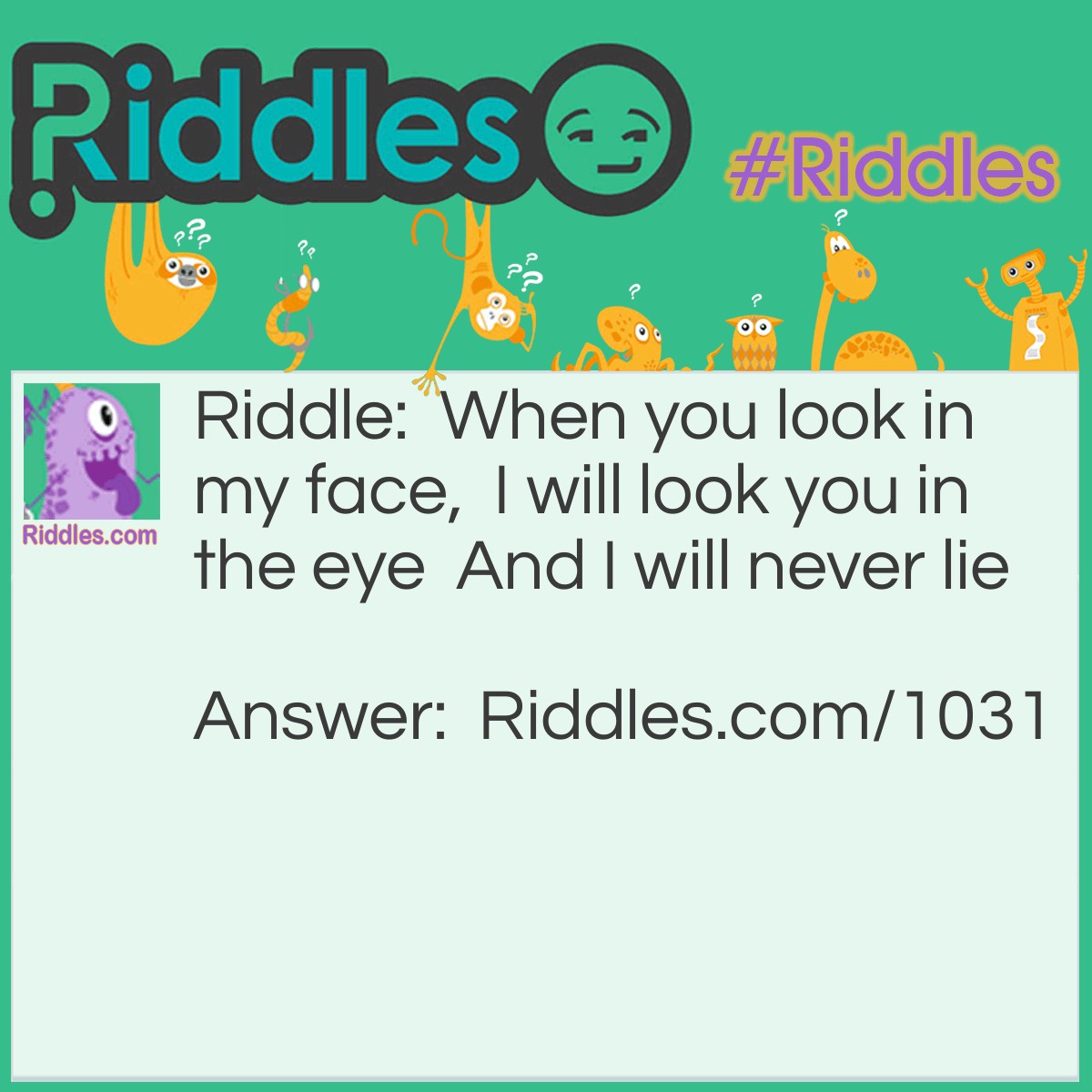 Riddle: When you look in my face,  I will look you in the eye  And I will never lie.What am I? Answer: Your reflection.