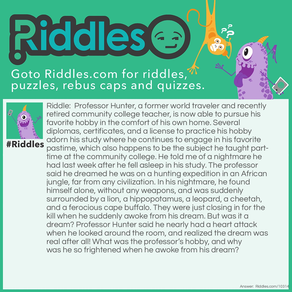 Riddle: Professor Hunter, a former world traveler and recently retired community college teacher, is now able to pursue his favorite hobby in the comfort of his own home. Several diplomas, certificates, and a license to practice his hobby adorn his study where he continues to engage in his favorite pastime, which also happens to be the subject he taught part-time at the community college. He told me of a nightmare he had last week after he fell asleep in his study. The professor said he dreamed he was on a hunting expedition in an African jungle, far from any civilization. In his nightmare, he found himself alone, without any weapons, and was suddenly surrounded by a lion, a hippopotamus, a leopard, a cheetah, and a ferocious cape buffalo. They were just closing in for the kill when he suddenly awoke from his dream. But was it a dream? Professor Hunter said he nearly had a heart attack when he looked around the room, and realized the dream was real after all! What was the professor's hobby, and why was he so frightened when he awoke from his dream? Answer: Professor Hunter was a world traveler as well as a big game hunter. He studied the art of taxidermy, got his license, and taught this favorite hobby of his at the community college for many years. He decorated his study with the heads of several big game animals he had bagged while hunting in Africa. He gave himself a genuine scare when he awakened from his dream to see the heads of the very animals of which he had just dreamt.