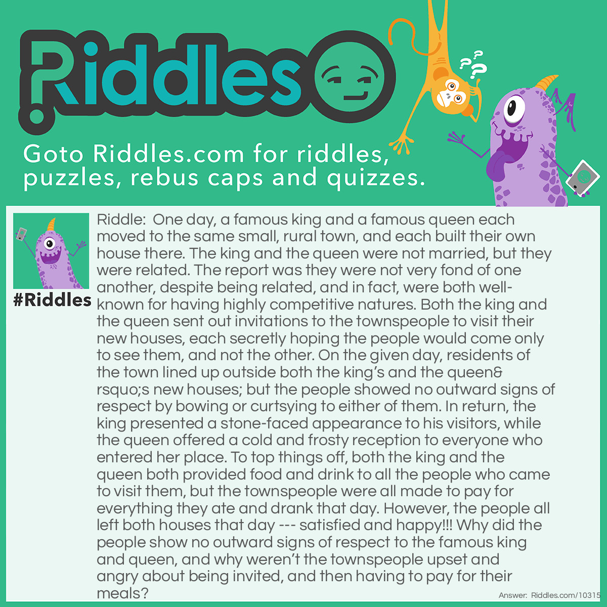 Riddle: One day, a famous king and a famous queen each moved to the same small, rural town, and each built their own house there. The king and the queen were not married, but they were related. The report was they were not very fond of one another, despite being related, and in fact, were both well-known for having highly competitive natures. Both the king and the queen sent out invitations to the townspeople to visit their new houses, each secretly hoping the people would come only to see them, and not the other. On the given day, residents of the town lined up outside both the king's and the queen's new houses; but the people showed no outward signs of respect by bowing or curtsying to either of them. In return, the king presented a stone-faced appearance to his visitors, while the queen offered a cold and frosty reception to everyone who entered her place. To top things off, both the king and the queen both provided food and drink to all the people who came to visit them, but the townspeople were all made to pay for everything they ate and drank that day. However, the people all left both houses that day --- satisfied and happy!!! Why did the people show no outward signs of respect to the famous king and queen, and why weren't the townspeople upset and angry about being invited, and then having to pay for their meals? Answer: The famous king and the famous queen were: The Burger King and The Dairy Queen. Both had just built new franchises in the small town, and each was hoping to gather the most new customers from the townspeople who lived there. Neither franchise was about to give free food away to everyone, so all the people bought their burgers, fries, and ice cream treats at one or the other, and all were happy to have both of these fast-food options available to them in their community.