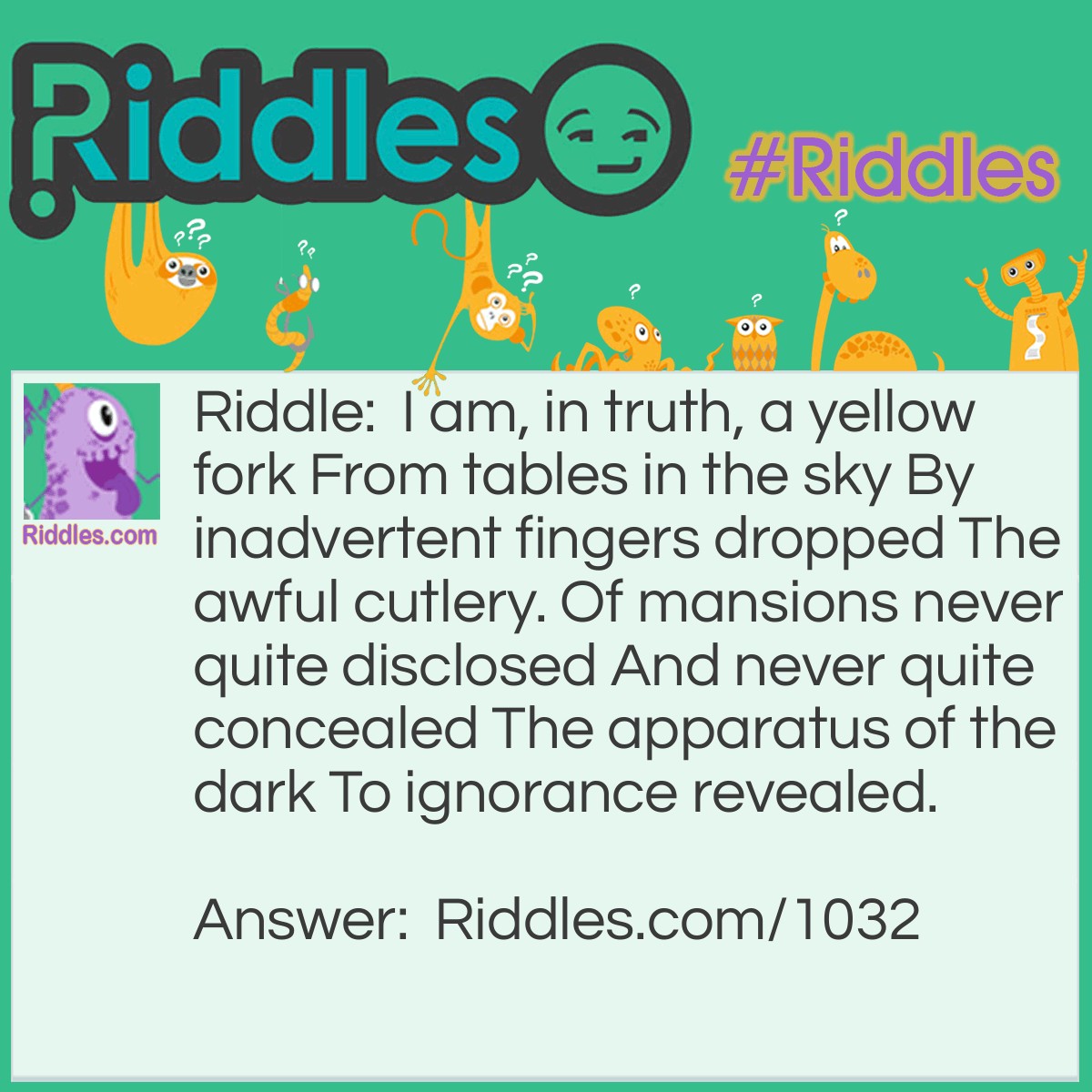 Riddle: I am, in truth, a yellow fork From tables in the sky By inadvertent fingers dropped The awful cutlery. Of mansions never quite disclosed And never quite concealed The apparatus of the dark To ignorance revealed. What am I? Answer: I am lightning. <em>Emily Dickinson</em>