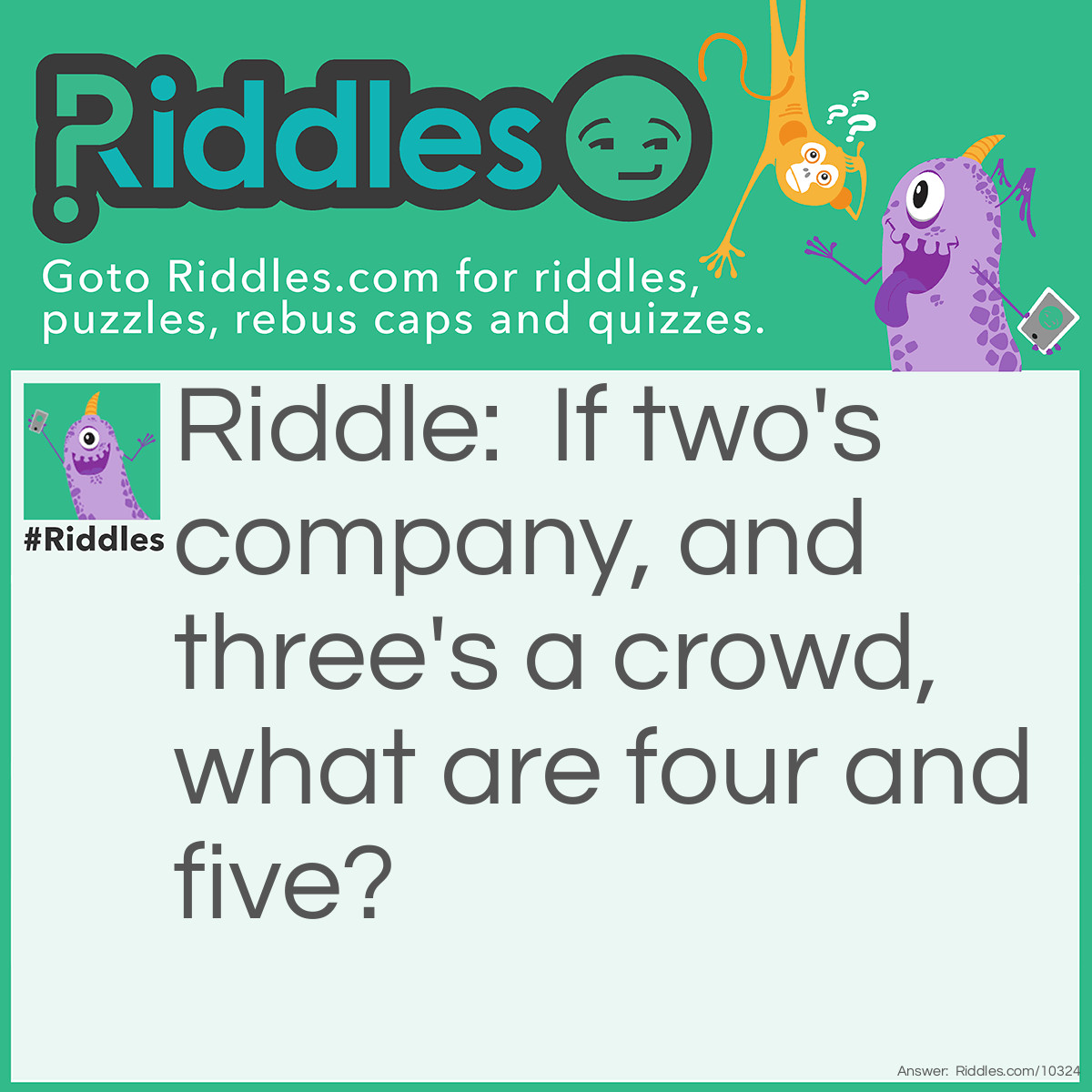 Riddle: If two's company, and three's a crowd, what are four and five? Answer: Nine.