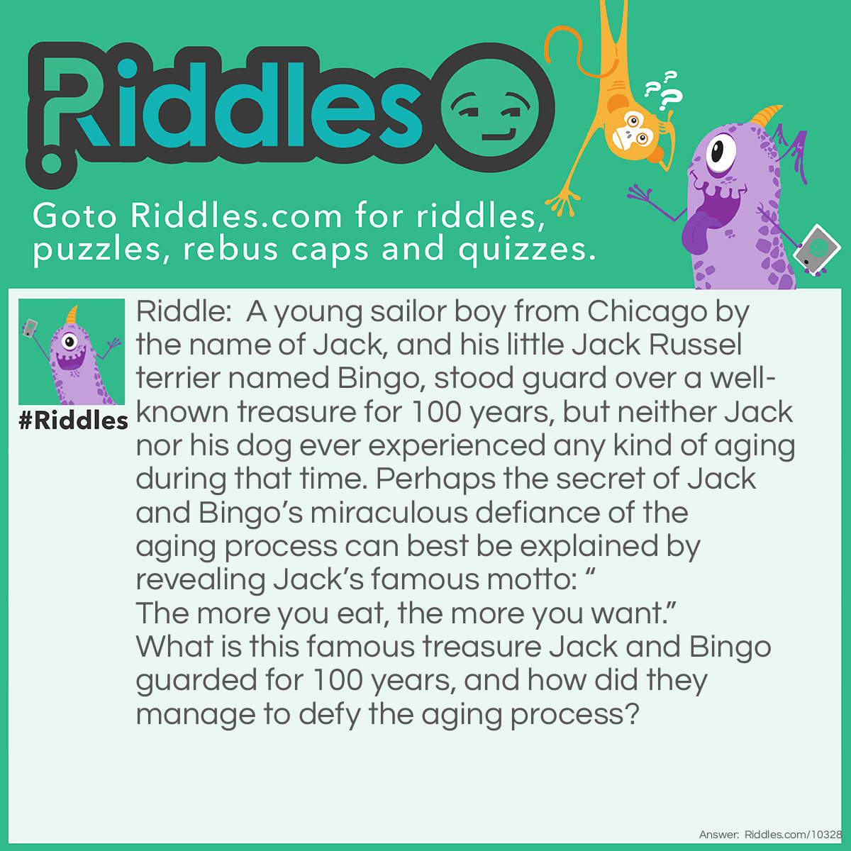Riddle: A young sailor boy from Chicago by the name of Jack, and his little Jack Russel terrier named Bingo, stood guard over a well-known treasure for 100 years, but neither Jack nor his dog ever experienced any kind of aging during that time. Perhaps the secret of Jack and Bingo's miraculous defiance of the aging process can best be explained by revealing Jack's famous motto: "The more you eat, the more you want." What is this famous treasure Jack and Bingo guarded for 100 years, and how did they manage to defy the aging process? Answer: Young Sailor Jack and his little Jack Russel terrier have adorned every box of Cracker Jack that contained a hidden treasure (a prize) from 1916 until 2016. The company stopped putting little material prizes in each box in 2016, much to the chagrin of baseball fans everywhere.