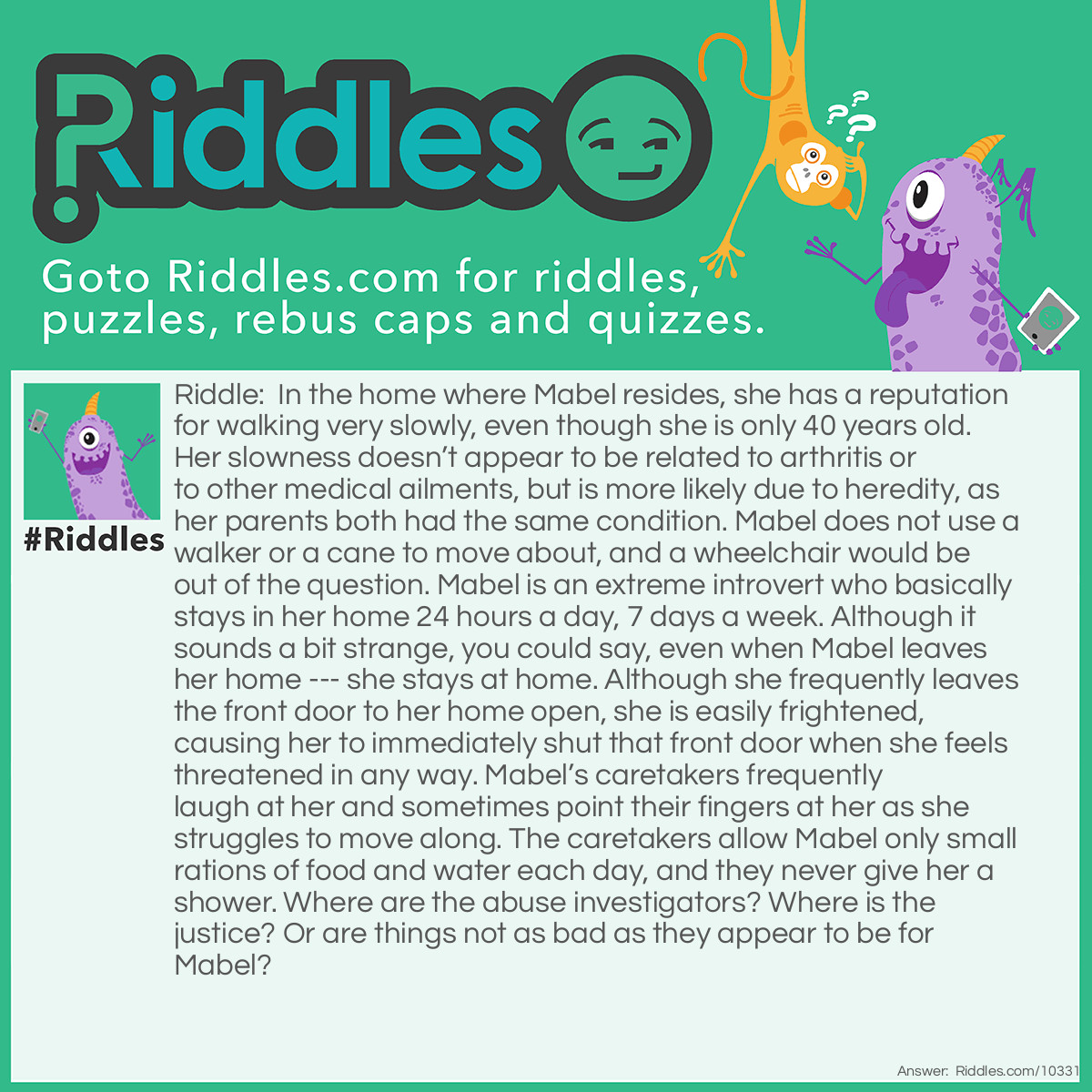 Riddle: In the home where Mabel resides, she has a reputation for walking very slowly, even though she is only 40 years old. Her slowness doesn't appear to be related to arthritis or to other medical ailments, but is more likely due to heredity, as her parents both had the same condition. Mabel does not use a walker or a cane to move about, and a wheelchair would be out of the question. Mabel is an extreme introvert who basically stays in her home 24 hours a day, 7 days a week. Although it sounds a bit strange, you could say, even when Mabel leaves her home --- she stays at home. Although she frequently leaves the front door to her home open, she is easily frightened, causing her to immediately shut that front door when she feels threatened in any way. Mabel's caretakers frequently laugh at her and sometimes point their fingers at her as she struggles to move along. The caretakers allow Mabel only small rations of food and water each day, and they never give her a shower. Where are the abuse investigators? Where is the justice? Or are things not as bad as they appear to be for Mabel? Answer: Mabel is a Box Turtle who is the house pet of a family with several children. She is well cared for, but instinctively closes the front door of her shell and pulls her legs in if she senses danger, which includes inquisitive children.