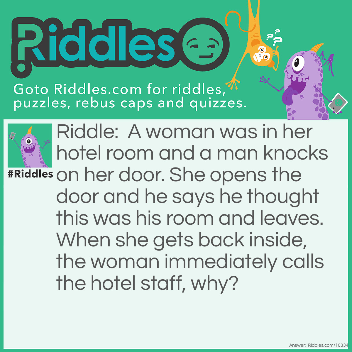 Riddle: A woman was in her hotel room and a man knocks on her door. She opens the door and he says he thought this was his room and leaves. When she gets back inside, the woman immediately calls the hotel staff, why? Answer: You don’t knock on your own door, but the man did.