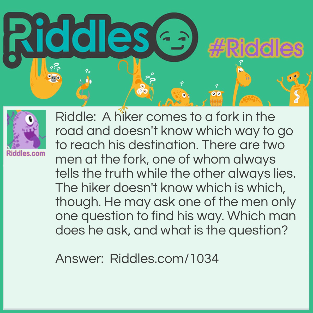 Riddle: A hiker comes to a fork in the road and doesn't know which way to go to reach his destination. There are two men at the fork, one of whom always tells the truth while the other always lies. The hiker doesn't know which is which, though. He may ask one of the men only one question to find his way. Which man does he ask, and what is the question? Answer: Either man should be asked the following question: "If I were to ask you if this is the way I should go, would you say yes?" While asking the question, the hiker should be pointing at either of the directions going from the fork.