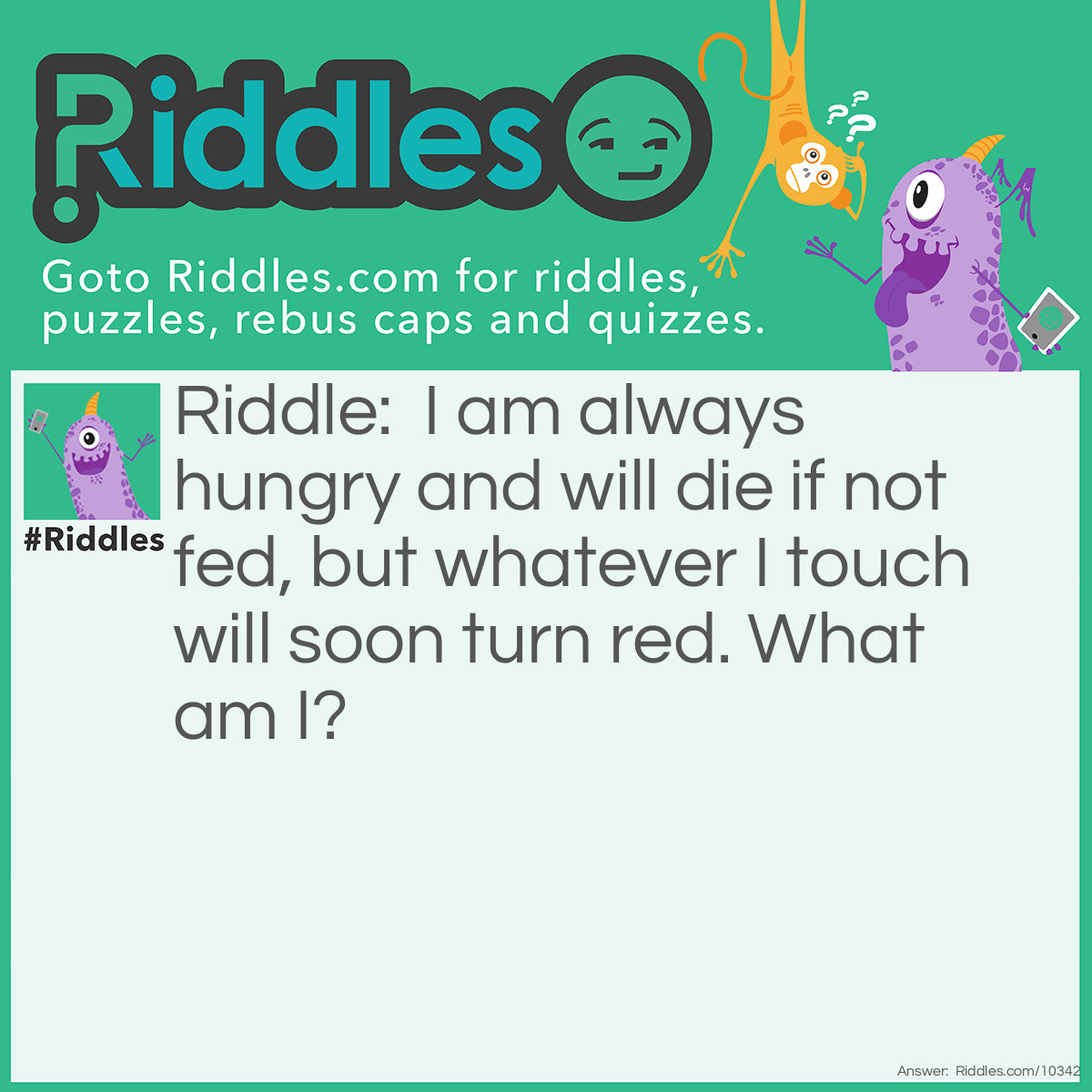 Riddle: I am always hungry and will die if not fed, but whatever I touch will soon turn red. What am I? Answer: Fire.