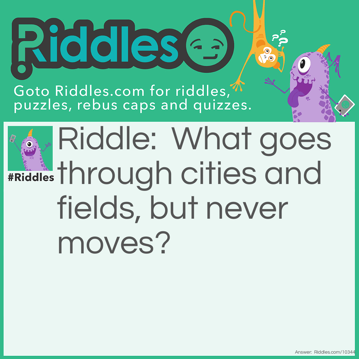 Riddle: What goes through cities and fields, but never moves? Answer: A road.