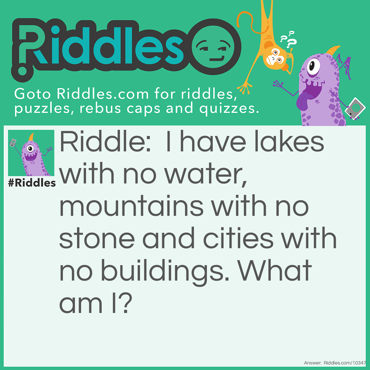 Riddle: I have lakes with no water, mountains with no stone and cities with no buildings. What am I? Answer: A map.